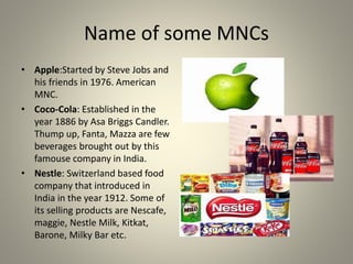 Name of some MNCs
• Apple:Started by Steve Jobs and
his friends in 1976. American
MNC.
• Coco-Cola: Established in the
year 1886 by Asa Briggs Candler.
Thump up, Fanta, Mazza are few
beverages brought out by this
famouse company in India.
• Nestle: Switzerland based food
company that introduced in
India in the year 1912. Some of
its selling products are Nescafe,
maggie, Nestle Milk, Kitkat,
Barone, Milky Bar etc.
 