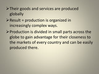 Their goods and services are produced
globally
Result = production is organized in
increasingly complex ways.
Production is divided in small parts across the
globe to gain advantage for their closeness to
the markets of every country and can be easily
produced there.
 