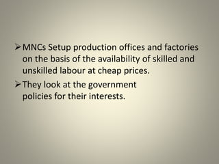 MNCs Setup production offices and factories
on the basis of the availability of skilled and
unskilled labour at cheap prices.
They look at the government
policies for their interests.
 