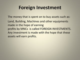 Foreign Investment
The money that is spent on to buy assets such as:
Land, Building, Machines and other equipments
made in the hope of earning
profits by MNCs is called FOREIGN INVESTMENTS.
Any investment is made with the hope that these
assets will earn profits.
 