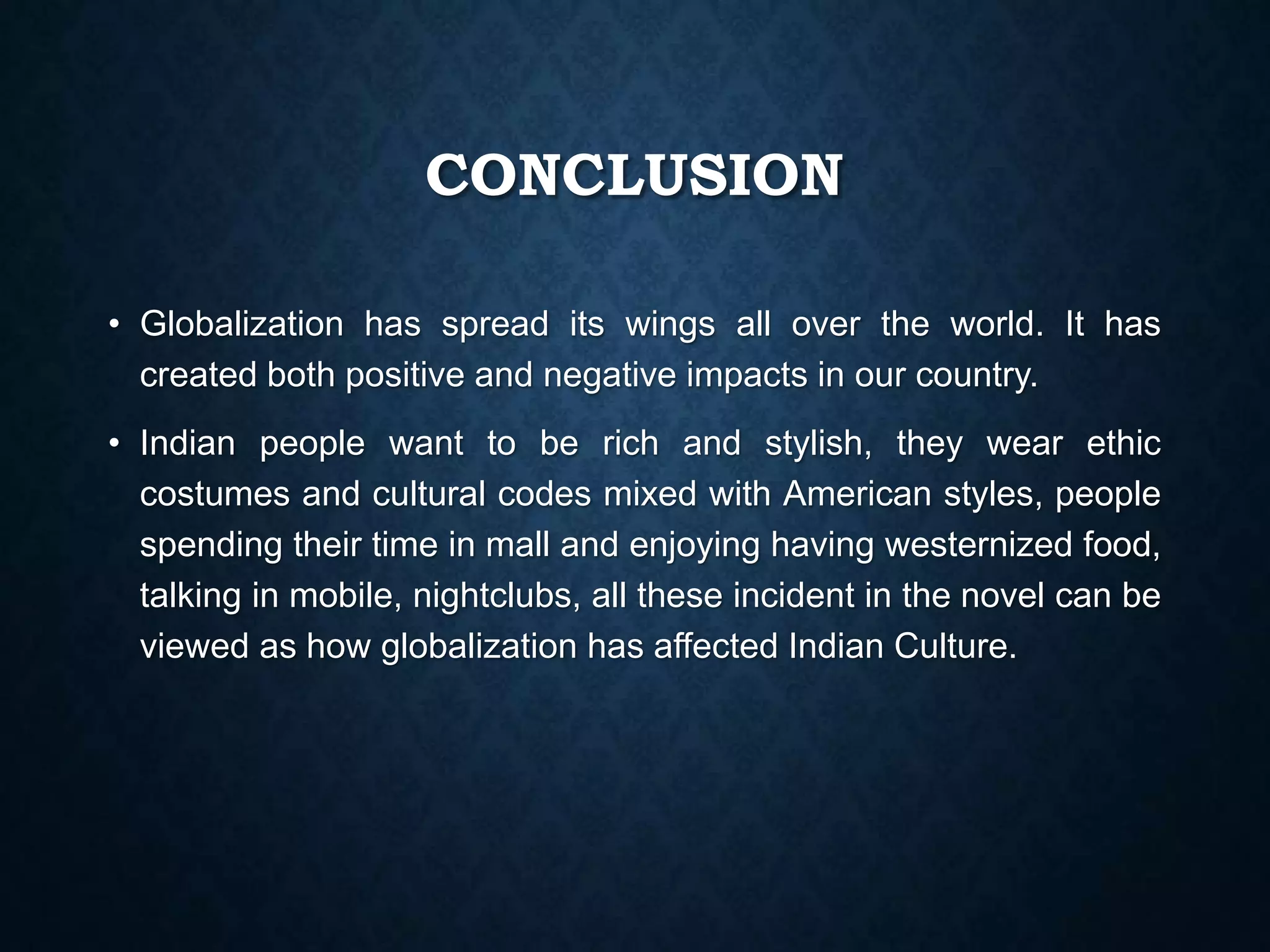 CONCLUSION
• Globalization has spread its wings all over the world. It has
created both positive and negative impacts in our country.
• Indian people want to be rich and stylish, they wear ethic
costumes and cultural codes mixed with American styles, people
spending their time in mall and enjoying having westernized food,
talking in mobile, nightclubs, all these incident in the novel can be
viewed as how globalization has affected Indian Culture.
 