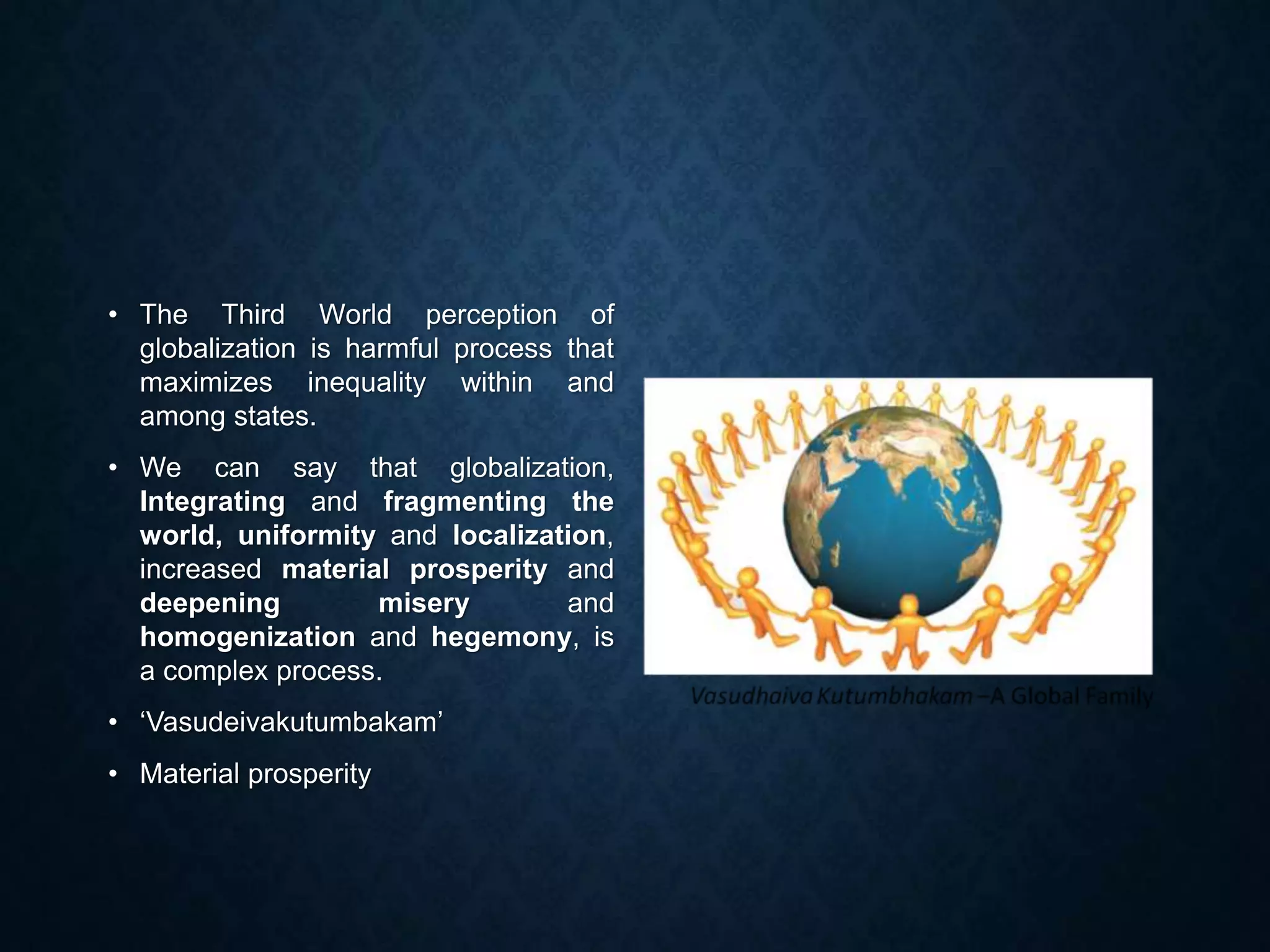 • The Third World perception of
globalization is harmful process that
maximizes inequality within and
among states.
• We can say that globalization,
Integrating and fragmenting the
world, uniformity and localization,
increased material prosperity and
deepening misery and
homogenization and hegemony, is
a complex process.
• ‘Vasudeivakutumbakam’
• Material prosperity
 
