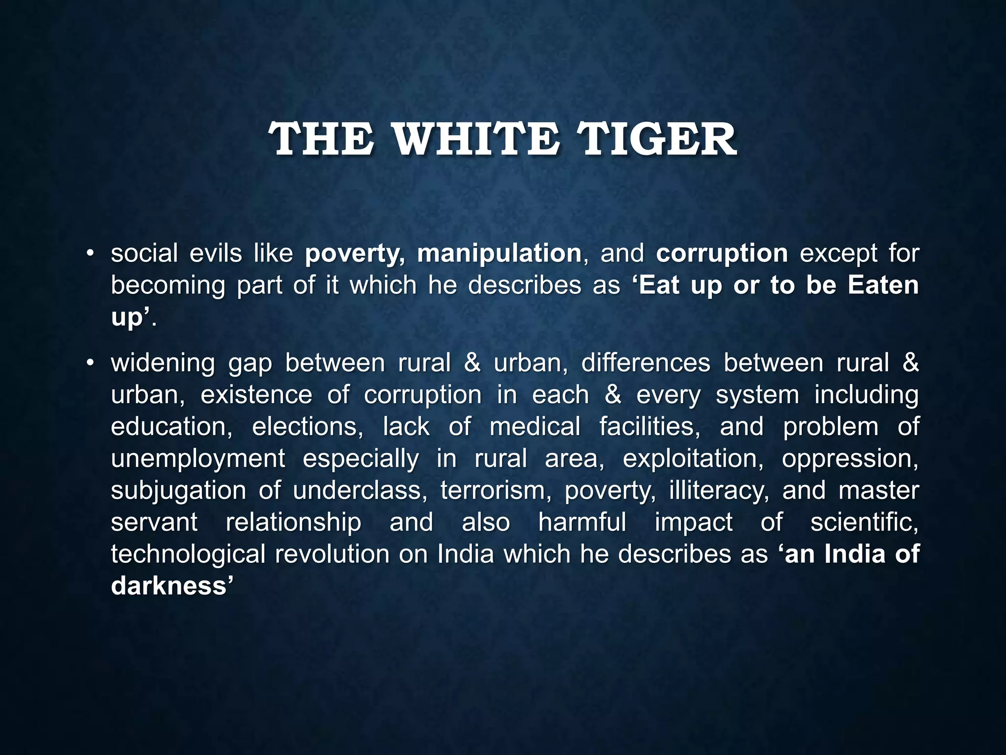 THE WHITE TIGER
• social evils like poverty, manipulation, and corruption except for
becoming part of it which he describes as ‘Eat up or to be Eaten
up’.
• widening gap between rural & urban, differences between rural &
urban, existence of corruption in each & every system including
education, elections, lack of medical facilities, and problem of
unemployment especially in rural area, exploitation, oppression,
subjugation of underclass, terrorism, poverty, illiteracy, and master
servant relationship and also harmful impact of scientific,
technological revolution on India which he describes as ‘an India of
darkness’
 