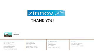 California Office:
3080 Olcott Street
Suite A125
Santa Clara, CA 95054
Phone: +1-408-716-8432
21, Waterway Ave,
Suite 300
The Woodlands
TX – 77380
Phone: +1-281-362-2773
@zinnov
THANK YOU
First Floor,
Plot no. 131, Sector 44,
Gurgaon-122002,
Phone: +91 124 4420100
69 "Prathiba Complex",
4th 'A' Cross,
Koramangala Ind. Layout,
Koramangala 5th Block,
Bangalore-560 095.
Phone: +91-80-41127925/6
 