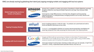 Amazon has a satellite in London and centres of excellence in Berlin (Machine Learning),
Bangalore (Machine Learning and Global Payments) and Cape Town (Amazon Web
Services)
Samsung has a large R&D presence in the Bay Area, Bangalore and has growing
engineering teams in underpenetrated, emerging locations such as Kiev, Ukraine and
Dhaka, Bangladesh.
Intuit is building products in India for India – its products are customized and sold to
Small and Medium Businesses across India.
Facebook is running global initiatives to increase internet penetration worldwide and
acquiring companies that make accessing the internet easier from feature phones.
Google and Microsoft are sponsoring an initiative via the Indian IT industry body
NASSCOM to fund 10,000 domain specific start-ups with angel funding of $50k-$300k,
access to mentors and 3-4 months of incubation support.
Samsung’s Catalyst Fund has been investing in Indian start-ups. For example, in April’14 it
invested in Ineda, a Hyderabad-based wearable devices chip start-up.
MNCs are already reacting by globalizing their talent pool, tapping emerging markets and engaging with local eco-systems
8Source: Zinnov Research & Analysis
 