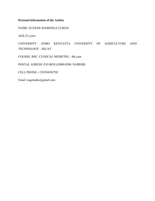 Personal information of the Author
NAME: EUGENE MABONGA LUKOA
AGE:22 years
UNIVERSITY :JOMO KENYATTA UNIVERSITY OF AGRICULTURE AND
TECHNOLOGY - JKUAT
COURSE :BSC. CLINICAL MEDICINE - 4th year
POSTAL ADRESS :P.O BOX 62000-0200, NAIROBI.
CELL PHONE.:+254704302782
Email :eugemabo@gmail.com
 