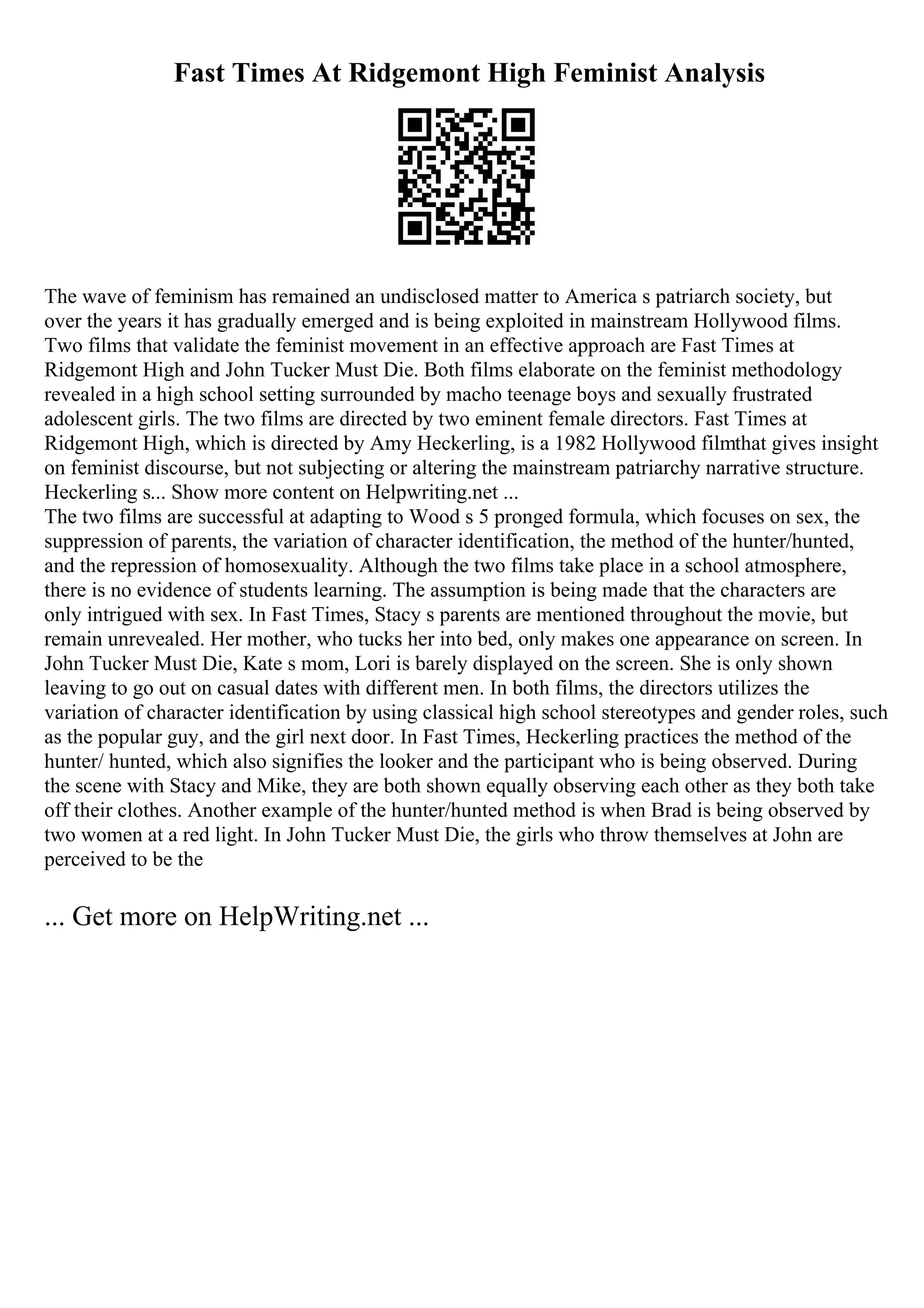 Fast Times At Ridgemont High Feminist Analysis
The wave of feminism has remained an undisclosed matter to America s patriarch society, but
over the years it has gradually emerged and is being exploited in mainstream Hollywood films.
Two films that validate the feminist movement in an effective approach are Fast Times at
Ridgemont High and John Tucker Must Die. Both films elaborate on the feminist methodology
revealed in a high school setting surrounded by macho teenage boys and sexually frustrated
adolescent girls. The two films are directed by two eminent female directors. Fast Times at
Ridgemont High, which is directed by Amy Heckerling, is a 1982 Hollywood filmthat gives insight
on feminist discourse, but not subjecting or altering the mainstream patriarchy narrative structure.
Heckerling s... Show more content on Helpwriting.net ...
The two films are successful at adapting to Wood s 5 pronged formula, which focuses on sex, the
suppression of parents, the variation of character identification, the method of the hunter/hunted,
and the repression of homosexuality. Although the two films take place in a school atmosphere,
there is no evidence of students learning. The assumption is being made that the characters are
only intrigued with sex. In Fast Times, Stacy s parents are mentioned throughout the movie, but
remain unrevealed. Her mother, who tucks her into bed, only makes one appearance on screen. In
John Tucker Must Die, Kate s mom, Lori is barely displayed on the screen. She is only shown
leaving to go out on casual dates with different men. In both films, the directors utilizes the
variation of character identification by using classical high school stereotypes and gender roles, such
as the popular guy, and the girl next door. In Fast Times, Heckerling practices the method of the
hunter/ hunted, which also signifies the looker and the participant who is being observed. During
the scene with Stacy and Mike, they are both shown equally observing each other as they both take
off their clothes. Another example of the hunter/hunted method is when Brad is being observed by
two women at a red light. In John Tucker Must Die, the girls who throw themselves at John are
perceived to be the
... Get more on HelpWriting.net ...
 