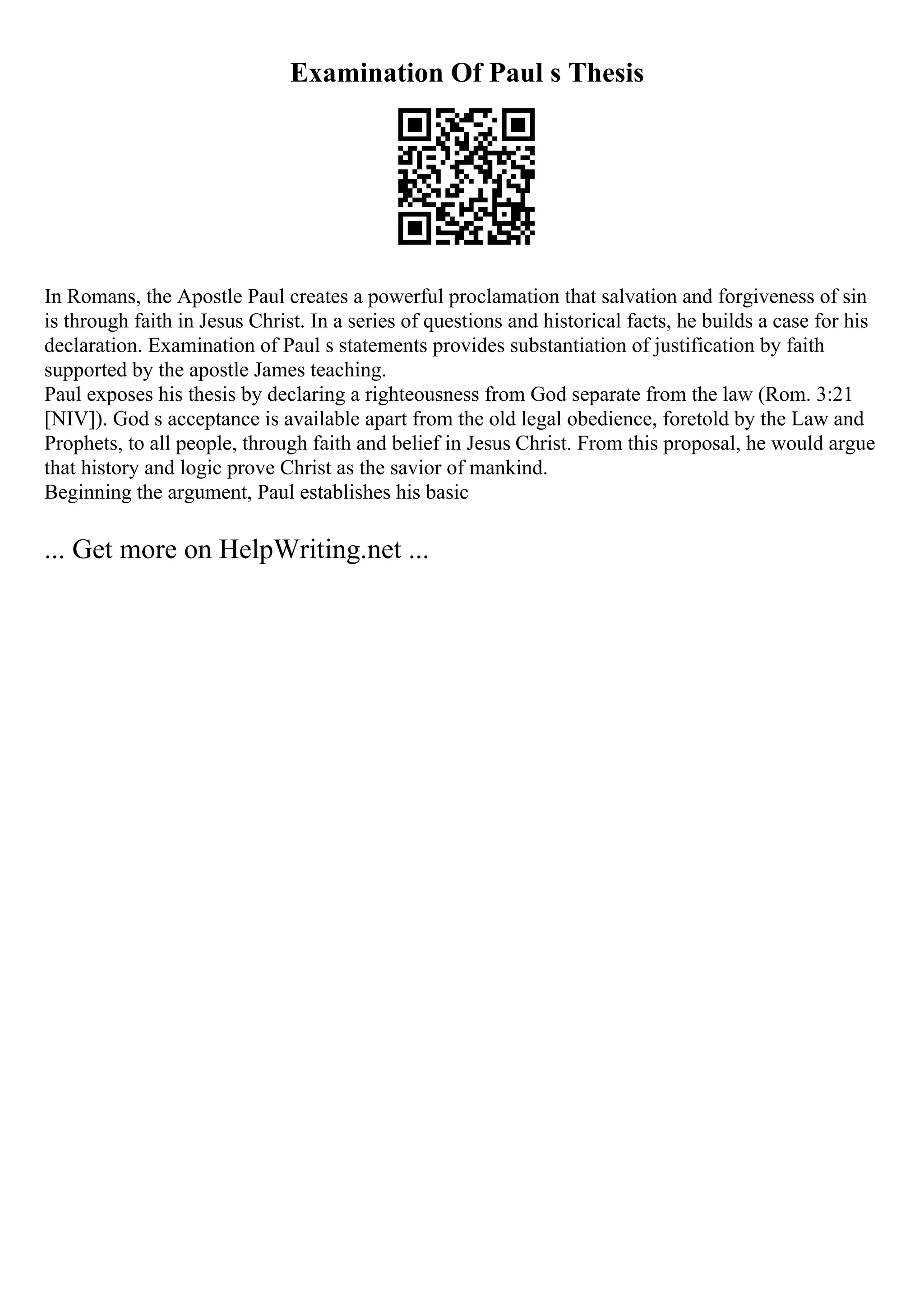 Examination Of Paul s Thesis
In Romans, the Apostle Paul creates a powerful proclamation that salvation and forgiveness of sin
is through faith in Jesus Christ. In a series of questions and historical facts, he builds a case for his
declaration. Examination of Paul s statements provides substantiation of justification by faith
supported by the apostle James teaching.
Paul exposes his thesis by declaring a righteousness from God separate from the law (Rom. 3:21
[NIV]). God s acceptance is available apart from the old legal obedience, foretold by the Law and
Prophets, to all people, through faith and belief in Jesus Christ. From this proposal, he would argue
that history and logic prove Christ as the savior of mankind.
Beginning the argument, Paul establishes his basic
... Get more on HelpWriting.net ...
 