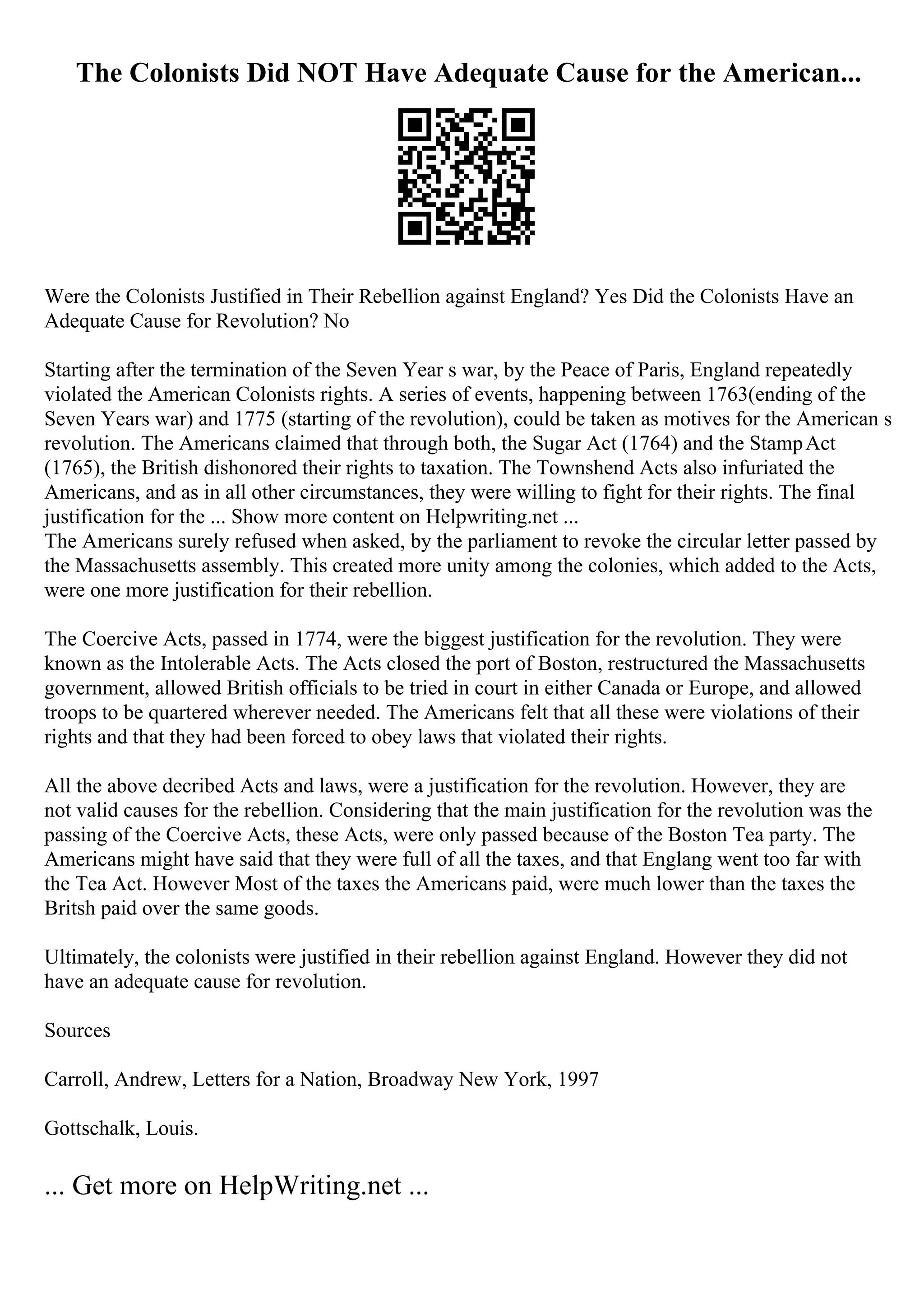 The Colonists Did NOT Have Adequate Cause for the American...
Were the Colonists Justified in Their Rebellion against England? Yes Did the Colonists Have an
Adequate Cause for Revolution? No
Starting after the termination of the Seven Year s war, by the Peace of Paris, England repeatedly
violated the American Colonists rights. A series of events, happening between 1763(ending of the
Seven Years war) and 1775 (starting of the revolution), could be taken as motives for the American s
revolution. The Americans claimed that through both, the Sugar Act (1764) and the StampAct
(1765), the British dishonored their rights to taxation. The Townshend Acts also infuriated the
Americans, and as in all other circumstances, they were willing to fight for their rights. The final
justification for the ... Show more content on Helpwriting.net ...
The Americans surely refused when asked, by the parliament to revoke the circular letter passed by
the Massachusetts assembly. This created more unity among the colonies, which added to the Acts,
were one more justification for their rebellion.
The Coercive Acts, passed in 1774, were the biggest justification for the revolution. They were
known as the Intolerable Acts. The Acts closed the port of Boston, restructured the Massachusetts
government, allowed British officials to be tried in court in either Canada or Europe, and allowed
troops to be quartered wherever needed. The Americans felt that all these were violations of their
rights and that they had been forced to obey laws that violated their rights.
All the above decribed Acts and laws, were a justification for the revolution. However, they are
not valid causes for the rebellion. Considering that the main justification for the revolution was the
passing of the Coercive Acts, these Acts, were only passed because of the Boston Tea party. The
Americans might have said that they were full of all the taxes, and that Englang went too far with
the Tea Act. However Most of the taxes the Americans paid, were much lower than the taxes the
Britsh paid over the same goods.
Ultimately, the colonists were justified in their rebellion against England. However they did not
have an adequate cause for revolution.
Sources
Carroll, Andrew, Letters for a Nation, Broadway New York, 1997
Gottschalk, Louis.
... Get more on HelpWriting.net ...
 