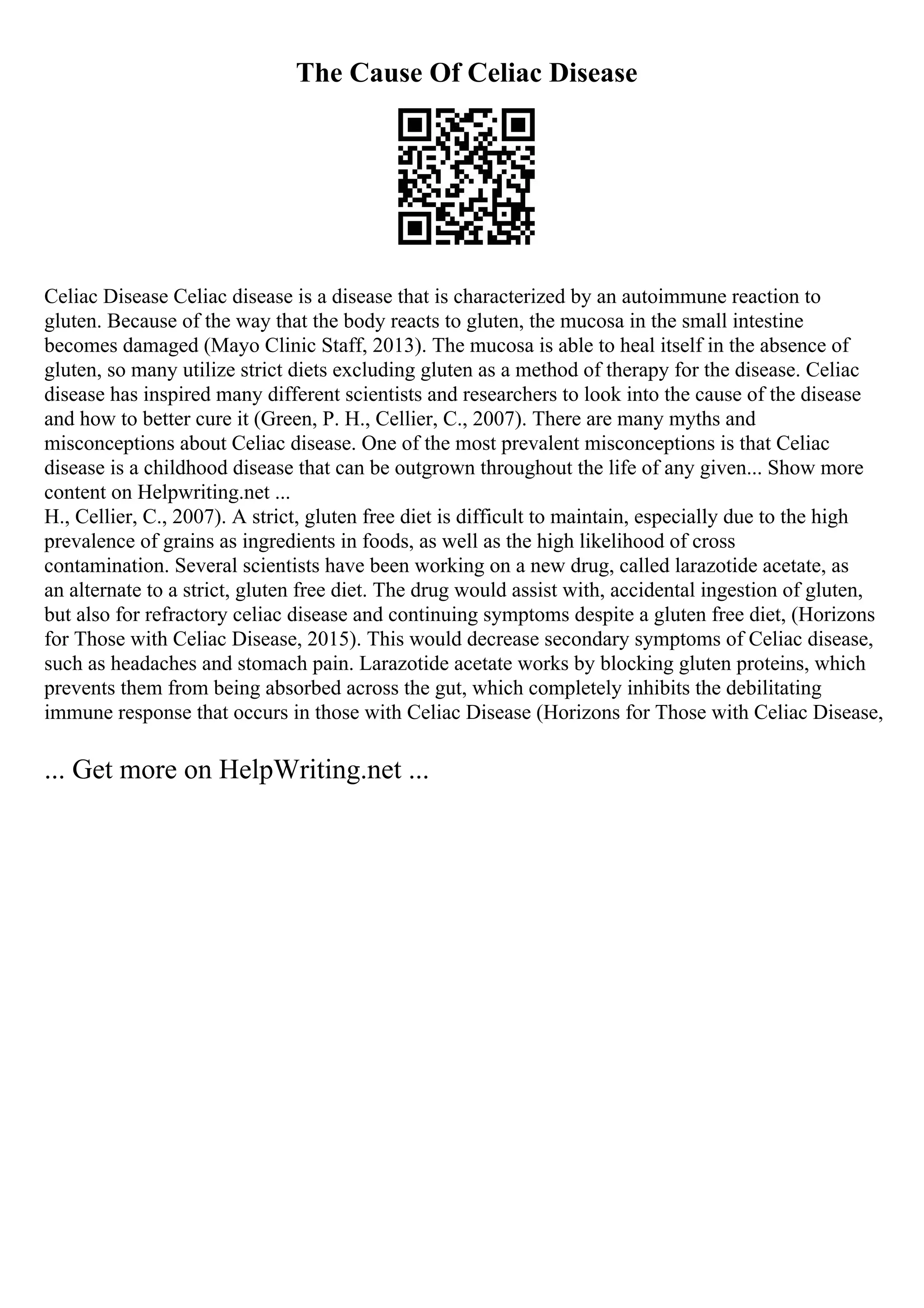 The Cause Of Celiac Disease
Celiac Disease Celiac disease is a disease that is characterized by an autoimmune reaction to
gluten. Because of the way that the body reacts to gluten, the mucosa in the small intestine
becomes damaged (Mayo Clinic Staff, 2013). The mucosa is able to heal itself in the absence of
gluten, so many utilize strict diets excluding gluten as a method of therapy for the disease. Celiac
disease has inspired many different scientists and researchers to look into the cause of the disease
and how to better cure it (Green, P. H., Cellier, C., 2007). There are many myths and
misconceptions about Celiac disease. One of the most prevalent misconceptions is that Celiac
disease is a childhood disease that can be outgrown throughout the life of any given... Show more
content on Helpwriting.net ...
H., Cellier, C., 2007). A strict, gluten free diet is difficult to maintain, especially due to the high
prevalence of grains as ingredients in foods, as well as the high likelihood of cross
contamination. Several scientists have been working on a new drug, called larazotide acetate, as
an alternate to a strict, gluten free diet. The drug would assist with, accidental ingestion of gluten,
but also for refractory celiac disease and continuing symptoms despite a gluten free diet, (Horizons
for Those with Celiac Disease, 2015). This would decrease secondary symptoms of Celiac disease,
such as headaches and stomach pain. Larazotide acetate works by blocking gluten proteins, which
prevents them from being absorbed across the gut, which completely inhibits the debilitating
immune response that occurs in those with Celiac Disease (Horizons for Those with Celiac Disease,
... Get more on HelpWriting.net ...
 