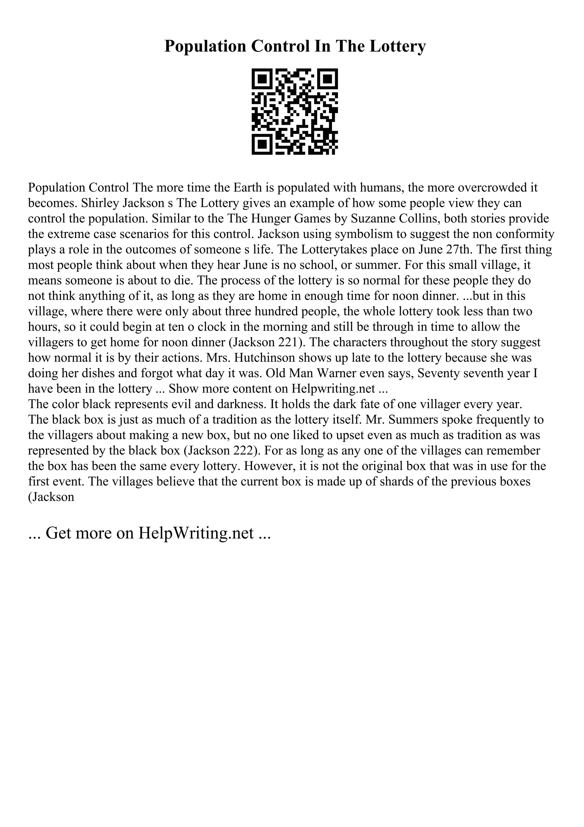 Population Control In The Lottery
Population Control The more time the Earth is populated with humans, the more overcrowded it
becomes. Shirley Jackson s The Lottery gives an example of how some people view they can
control the population. Similar to the The Hunger Games by Suzanne Collins, both stories provide
the extreme case scenarios for this control. Jackson using symbolism to suggest the non conformity
plays a role in the outcomes of someone s life. The Lotterytakes place on June 27th. The first thing
most people think about when they hear June is no school, or summer. For this small village, it
means someone is about to die. The process of the lottery is so normal for these people they do
not think anything of it, as long as they are home in enough time for noon dinner. ...but in this
village, where there were only about three hundred people, the whole lottery took less than two
hours, so it could begin at ten o clock in the morning and still be through in time to allow the
villagers to get home for noon dinner (Jackson 221). The characters throughout the story suggest
how normal it is by their actions. Mrs. Hutchinson shows up late to the lottery because she was
doing her dishes and forgot what day it was. Old Man Warner even says, Seventy seventh year I
have been in the lottery ... Show more content on Helpwriting.net ...
The color black represents evil and darkness. It holds the dark fate of one villager every year.
The black box is just as much of a tradition as the lottery itself. Mr. Summers spoke frequently to
the villagers about making a new box, but no one liked to upset even as much as tradition as was
represented by the black box (Jackson 222). For as long as any one of the villages can remember
the box has been the same every lottery. However, it is not the original box that was in use for the
first event. The villages believe that the current box is made up of shards of the previous boxes
(Jackson
... Get more on HelpWriting.net ...
 