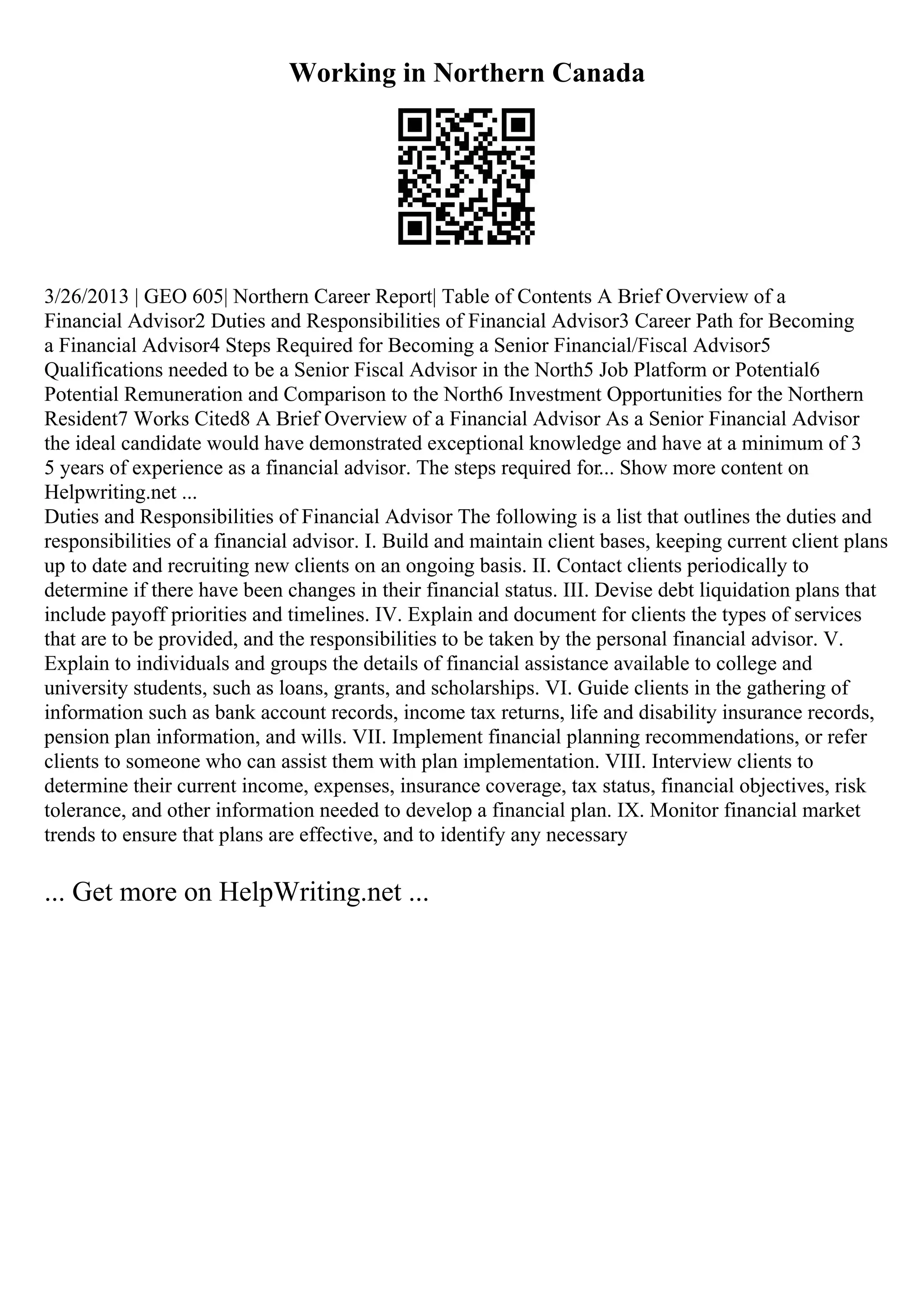 Working in Northern Canada
3/26/2013 | GEO 605| Northern Career Report| Table of Contents A Brief Overview of a
Financial Advisor2 Duties and Responsibilities of Financial Advisor3 Career Path for Becoming
a Financial Advisor4 Steps Required for Becoming a Senior Financial/Fiscal Advisor5
Qualifications needed to be a Senior Fiscal Advisor in the North5 Job Platform or Potential6
Potential Remuneration and Comparison to the North6 Investment Opportunities for the Northern
Resident7 Works Cited8 A Brief Overview of a Financial Advisor As a Senior Financial Advisor
the ideal candidate would have demonstrated exceptional knowledge and have at a minimum of 3
5 years of experience as a financial advisor. The steps required for... Show more content on
Helpwriting.net ...
Duties and Responsibilities of Financial Advisor The following is a list that outlines the duties and
responsibilities of a financial advisor. I. Build and maintain client bases, keeping current client plans
up to date and recruiting new clients on an ongoing basis. II. Contact clients periodically to
determine if there have been changes in their financial status. III. Devise debt liquidation plans that
include payoff priorities and timelines. IV. Explain and document for clients the types of services
that are to be provided, and the responsibilities to be taken by the personal financial advisor. V.
Explain to individuals and groups the details of financial assistance available to college and
university students, such as loans, grants, and scholarships. VI. Guide clients in the gathering of
information such as bank account records, income tax returns, life and disability insurance records,
pension plan information, and wills. VII. Implement financial planning recommendations, or refer
clients to someone who can assist them with plan implementation. VIII. Interview clients to
determine their current income, expenses, insurance coverage, tax status, financial objectives, risk
tolerance, and other information needed to develop a financial plan. IX. Monitor financial market
trends to ensure that plans are effective, and to identify any necessary
... Get more on HelpWriting.net ...
 