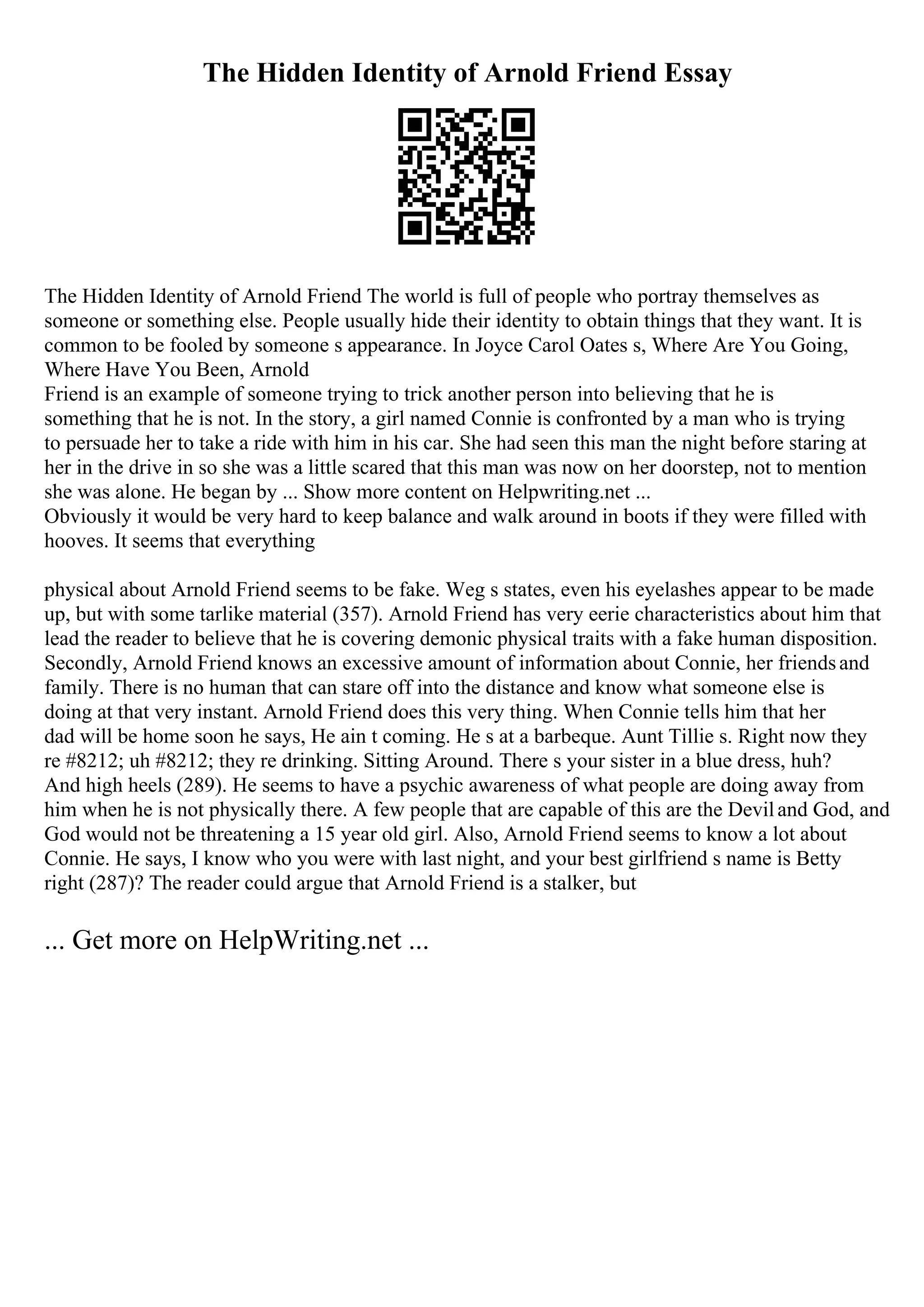 The Hidden Identity of Arnold Friend Essay
The Hidden Identity of Arnold Friend The world is full of people who portray themselves as
someone or something else. People usually hide their identity to obtain things that they want. It is
common to be fooled by someone s appearance. In Joyce Carol Oates s, Where Are You Going,
Where Have You Been, Arnold
Friend is an example of someone trying to trick another person into believing that he is
something that he is not. In the story, a girl named Connie is confronted by a man who is trying
to persuade her to take a ride with him in his car. She had seen this man the night before staring at
her in the drive in so she was a little scared that this man was now on her doorstep, not to mention
she was alone. He began by ... Show more content on Helpwriting.net ...
Obviously it would be very hard to keep balance and walk around in boots if they were filled with
hooves. It seems that everything
physical about Arnold Friend seems to be fake. Weg s states, even his eyelashes appear to be made
up, but with some tarlike material (357). Arnold Friend has very eerie characteristics about him that
lead the reader to believe that he is covering demonic physical traits with a fake human disposition.
Secondly, Arnold Friend knows an excessive amount of information about Connie, her friendsand
family. There is no human that can stare off into the distance and know what someone else is
doing at that very instant. Arnold Friend does this very thing. When Connie tells him that her
dad will be home soon he says, He ain t coming. He s at a barbeque. Aunt Tillie s. Right now they
re #8212; uh #8212; they re drinking. Sitting Around. There s your sister in a blue dress, huh?
And high heels (289). He seems to have a psychic awareness of what people are doing away from
him when he is not physically there. A few people that are capable of this are the Deviland God, and
God would not be threatening a 15 year old girl. Also, Arnold Friend seems to know a lot about
Connie. He says, I know who you were with last night, and your best girlfriend s name is Betty
right (287)? The reader could argue that Arnold Friend is a stalker, but
... Get more on HelpWriting.net ...
 