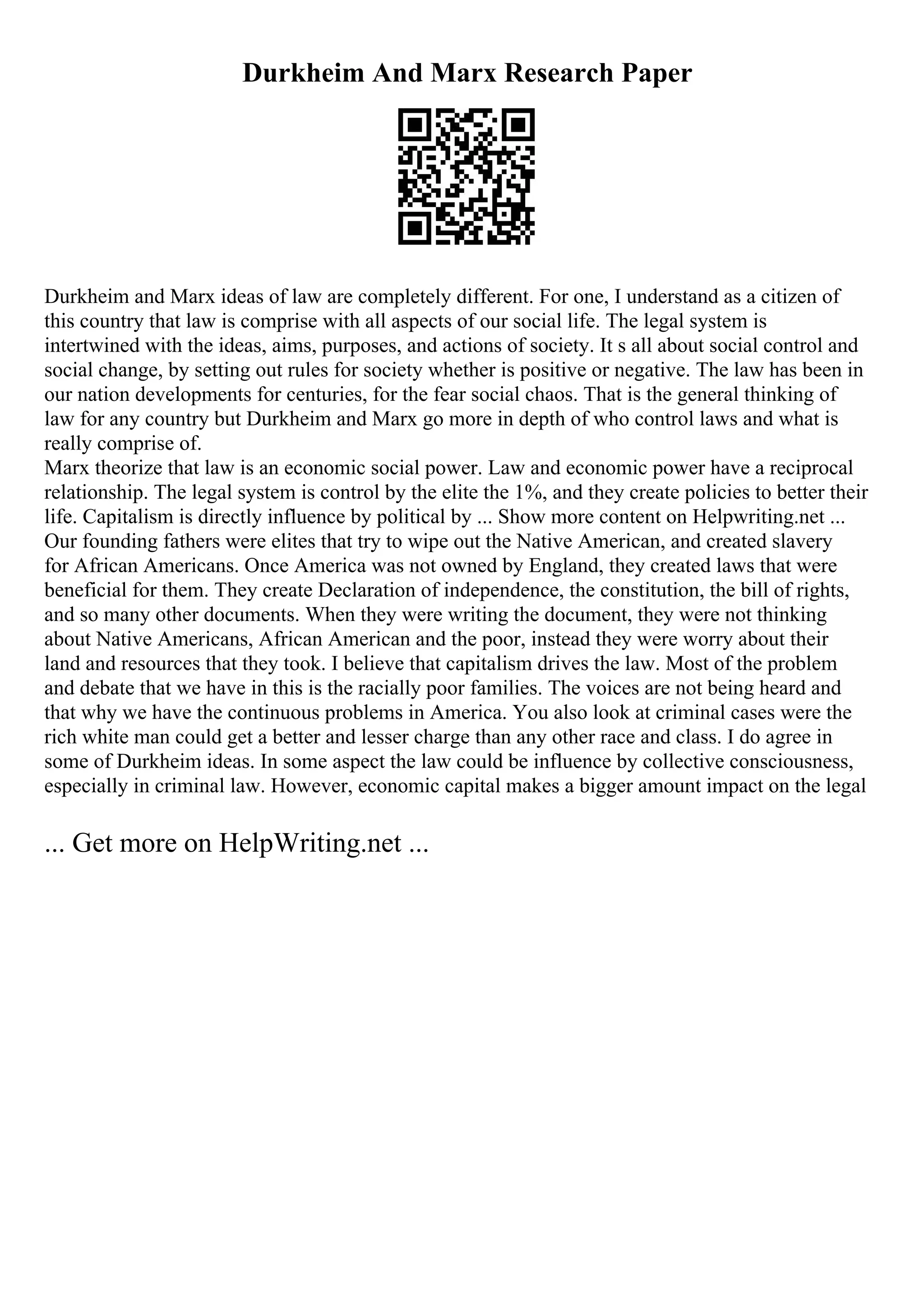 Durkheim And Marx Research Paper
Durkheim and Marx ideas of law are completely different. For one, I understand as a citizen of
this country that law is comprise with all aspects of our social life. The legal system is
intertwined with the ideas, aims, purposes, and actions of society. It s all about social control and
social change, by setting out rules for society whether is positive or negative. The law has been in
our nation developments for centuries, for the fear social chaos. That is the general thinking of
law for any country but Durkheim and Marx go more in depth of who control laws and what is
really comprise of.
Marx theorize that law is an economic social power. Law and economic power have a reciprocal
relationship. The legal system is control by the elite the 1%, and they create policies to better their
life. Capitalism is directly influence by political by ... Show more content on Helpwriting.net ...
Our founding fathers were elites that try to wipe out the Native American, and created slavery
for African Americans. Once America was not owned by England, they created laws that were
beneficial for them. They create Declaration of independence, the constitution, the bill of rights,
and so many other documents. When they were writing the document, they were not thinking
about Native Americans, African American and the poor, instead they were worry about their
land and resources that they took. I believe that capitalism drives the law. Most of the problem
and debate that we have in this is the racially poor families. The voices are not being heard and
that why we have the continuous problems in America. You also look at criminal cases were the
rich white man could get a better and lesser charge than any other race and class. I do agree in
some of Durkheim ideas. In some aspect the law could be influence by collective consciousness,
especially in criminal law. However, economic capital makes a bigger amount impact on the legal
... Get more on HelpWriting.net ...
 