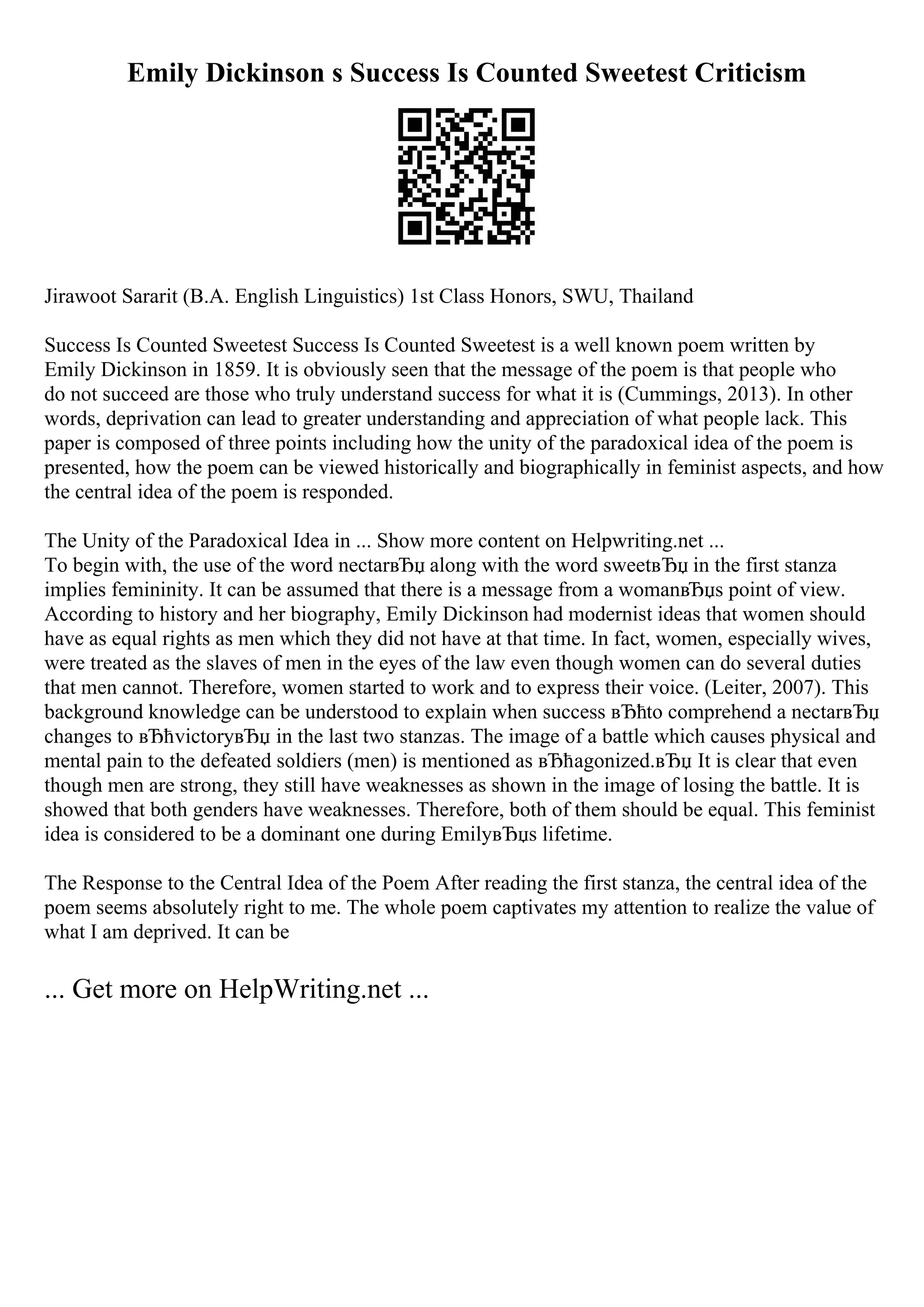 Emily Dickinson s Success Is Counted Sweetest Criticism
Jirawoot Sararit (B.A. English Linguistics) 1st Class Honors, SWU, Thailand
Success Is Counted Sweetest Success Is Counted Sweetest is a well known poem written by
Emily Dickinson in 1859. It is obviously seen that the message of the poem is that people who
do not succeed are those who truly understand success for what it is (Cummings, 2013). In other
words, deprivation can lead to greater understanding and appreciation of what people lack. This
paper is composed of three points including how the unity of the paradoxical idea of the poem is
presented, how the poem can be viewed historically and biographically in feminist aspects, and how
the central idea of the poem is responded.
The Unity of the Paradoxical Idea in ... Show more content on Helpwriting.net ...
To begin with, the use of the word nectarвЂџ along with the word sweetвЂџ in the first stanza
implies femininity. It can be assumed that there is a message from a womanвЂџs point of view.
According to history and her biography, Emily Dickinson had modernist ideas that women should
have as equal rights as men which they did not have at that time. In fact, women, especially wives,
were treated as the slaves of men in the eyes of the law even though women can do several duties
that men cannot. Therefore, women started to work and to express their voice. (Leiter, 2007). This
background knowledge can be understood to explain when success вЂћto comprehend a nectarвЂџ
changes to вЂћvictoryвЂџ in the last two stanzas. The image of a battle which causes physical and
mental pain to the defeated soldiers (men) is mentioned as вЂћagonized.вЂџ It is clear that even
though men are strong, they still have weaknesses as shown in the image of losing the battle. It is
showed that both genders have weaknesses. Therefore, both of them should be equal. This feminist
idea is considered to be a dominant one during EmilyвЂџs lifetime.
The Response to the Central Idea of the Poem After reading the first stanza, the central idea of the
poem seems absolutely right to me. The whole poem captivates my attention to realize the value of
what I am deprived. It can be
... Get more on HelpWriting.net ...
 