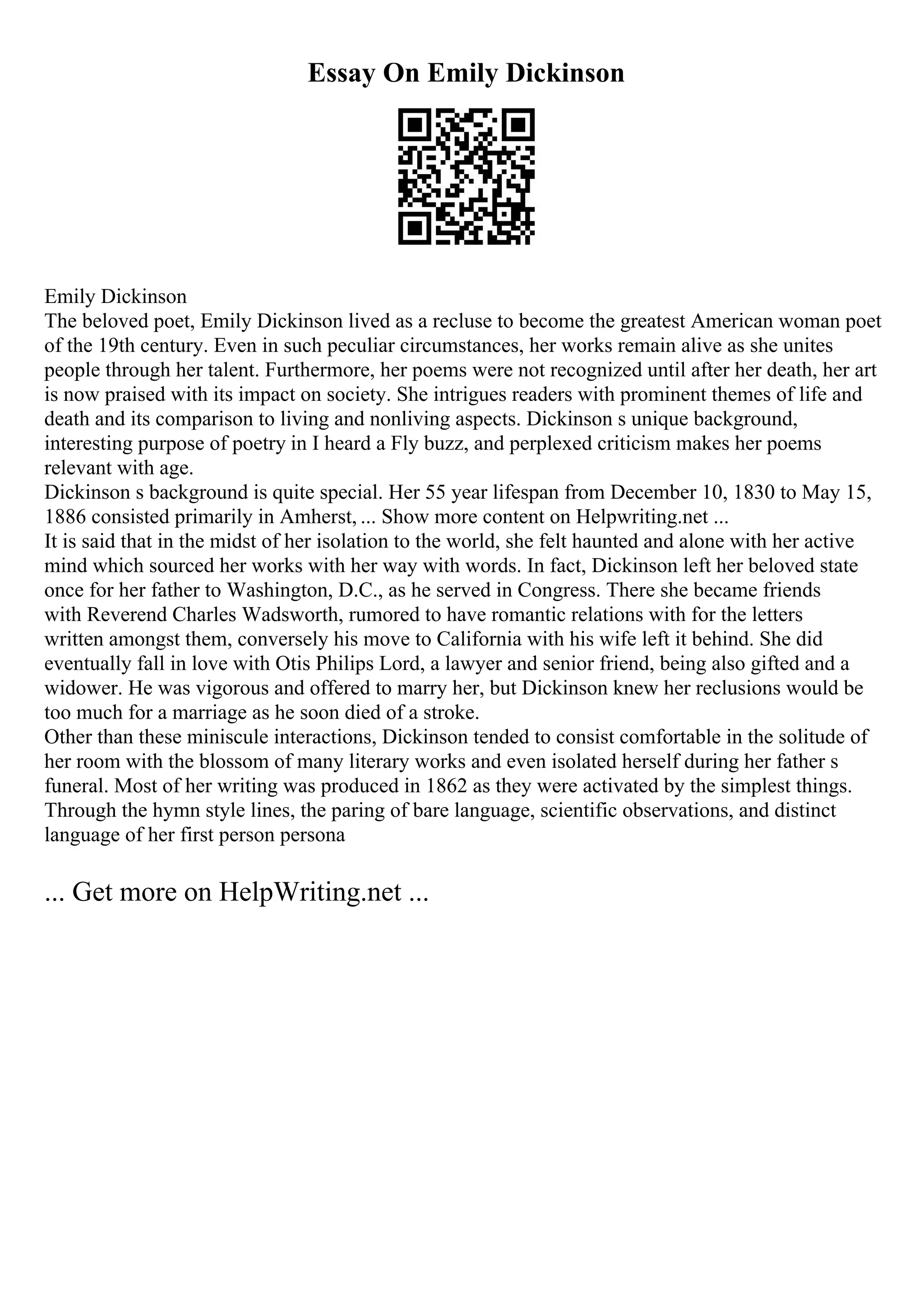 Essay On Emily Dickinson
Emily Dickinson
The beloved poet, Emily Dickinson lived as a recluse to become the greatest American woman poet
of the 19th century. Even in such peculiar circumstances, her works remain alive as she unites
people through her talent. Furthermore, her poems were not recognized until after her death, her art
is now praised with its impact on society. She intrigues readers with prominent themes of life and
death and its comparison to living and nonliving aspects. Dickinson s unique background,
interesting purpose of poetry in I heard a Fly buzz, and perplexed criticism makes her poems
relevant with age.
Dickinson s background is quite special. Her 55 year lifespan from December 10, 1830 to May 15,
1886 consisted primarily in Amherst, ... Show more content on Helpwriting.net ...
It is said that in the midst of her isolation to the world, she felt haunted and alone with her active
mind which sourced her works with her way with words. In fact, Dickinson left her beloved state
once for her father to Washington, D.C., as he served in Congress. There she became friends
with Reverend Charles Wadsworth, rumored to have romantic relations with for the letters
written amongst them, conversely his move to California with his wife left it behind. She did
eventually fall in love with Otis Philips Lord, a lawyer and senior friend, being also gifted and a
widower. He was vigorous and offered to marry her, but Dickinson knew her reclusions would be
too much for a marriage as he soon died of a stroke.
Other than these miniscule interactions, Dickinson tended to consist comfortable in the solitude of
her room with the blossom of many literary works and even isolated herself during her father s
funeral. Most of her writing was produced in 1862 as they were activated by the simplest things.
Through the hymn style lines, the paring of bare language, scientific observations, and distinct
language of her first person persona
... Get more on HelpWriting.net ...
 