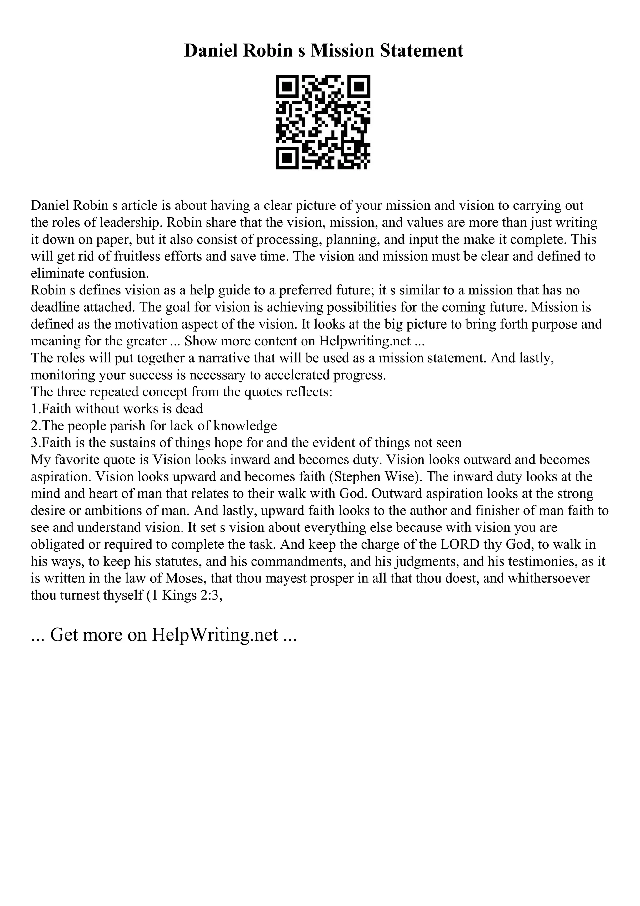 Daniel Robin s Mission Statement
Daniel Robin s article is about having a clear picture of your mission and vision to carrying out
the roles of leadership. Robin share that the vision, mission, and values are more than just writing
it down on paper, but it also consist of processing, planning, and input the make it complete. This
will get rid of fruitless efforts and save time. The vision and mission must be clear and defined to
eliminate confusion.
Robin s defines vision as a help guide to a preferred future; it s similar to a mission that has no
deadline attached. The goal for vision is achieving possibilities for the coming future. Mission is
defined as the motivation aspect of the vision. It looks at the big picture to bring forth purpose and
meaning for the greater ... Show more content on Helpwriting.net ...
The roles will put together a narrative that will be used as a mission statement. And lastly,
monitoring your success is necessary to accelerated progress.
The three repeated concept from the quotes reflects:
1.Faith without works is dead
2.The people parish for lack of knowledge
3.Faith is the sustains of things hope for and the evident of things not seen
My favorite quote is Vision looks inward and becomes duty. Vision looks outward and becomes
aspiration. Vision looks upward and becomes faith (Stephen Wise). The inward duty looks at the
mind and heart of man that relates to their walk with God. Outward aspiration looks at the strong
desire or ambitions of man. And lastly, upward faith looks to the author and finisher of man faith to
see and understand vision. It set s vision about everything else because with vision you are
obligated or required to complete the task. And keep the charge of the LORD thy God, to walk in
his ways, to keep his statutes, and his commandments, and his judgments, and his testimonies, as it
is written in the law of Moses, that thou mayest prosper in all that thou doest, and whithersoever
thou turnest thyself (1 Kings 2:3,
... Get more on HelpWriting.net ...
 