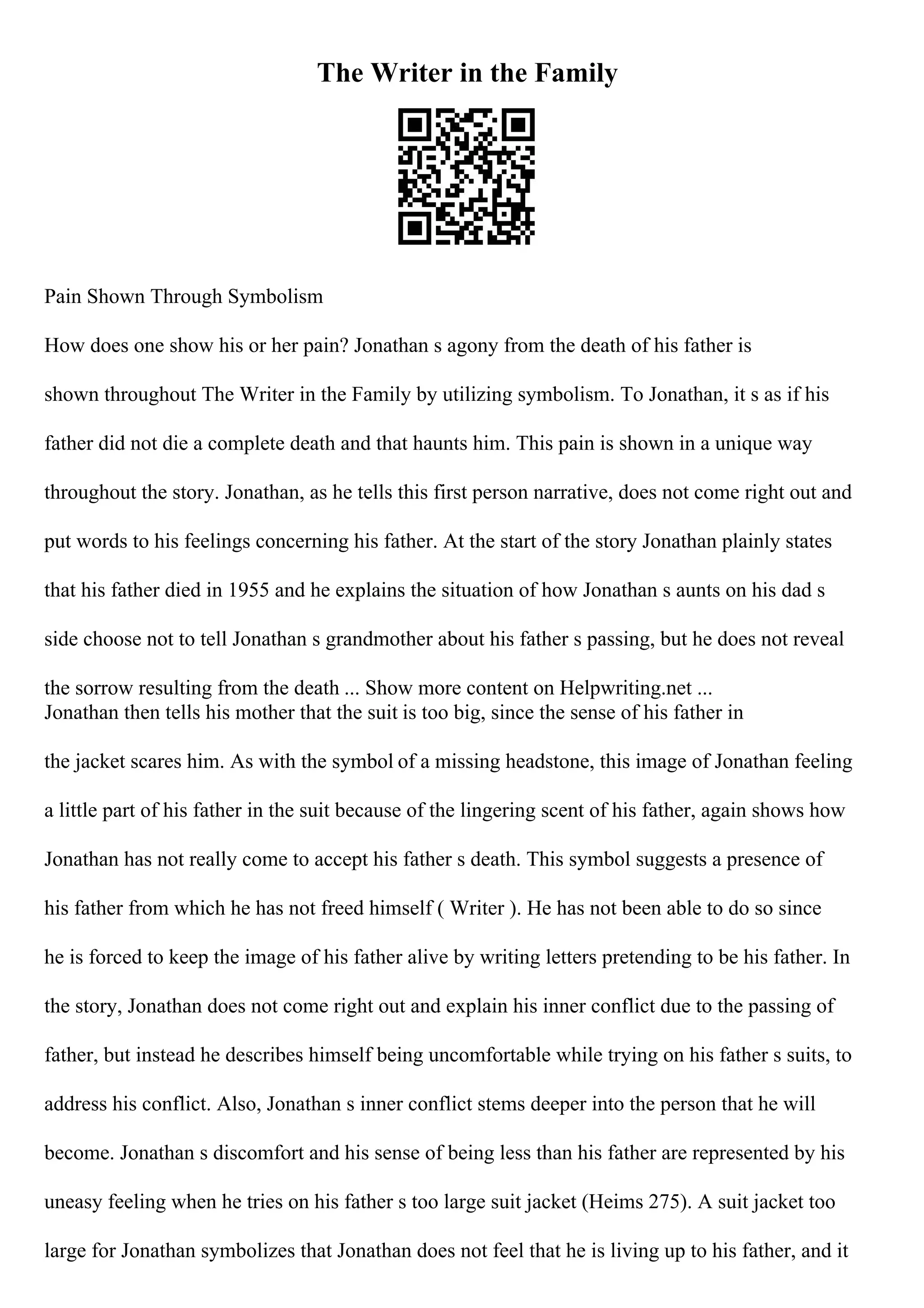 The Writer in the Family
Pain Shown Through Symbolism
How does one show his or her pain? Jonathan s agony from the death of his father is
shown throughout The Writer in the Family by utilizing symbolism. To Jonathan, it s as if his
father did not die a complete death and that haunts him. This pain is shown in a unique way
throughout the story. Jonathan, as he tells this first person narrative, does not come right out and
put words to his feelings concerning his father. At the start of the story Jonathan plainly states
that his father died in 1955 and he explains the situation of how Jonathan s aunts on his dad s
side choose not to tell Jonathan s grandmother about his father s passing, but he does not reveal
the sorrow resulting from the death ... Show more content on Helpwriting.net ...
Jonathan then tells his mother that the suit is too big, since the sense of his father in
the jacket scares him. As with the symbol of a missing headstone, this image of Jonathan feeling
a little part of his father in the suit because of the lingering scent of his father, again shows how
Jonathan has not really come to accept his father s death. This symbol suggests a presence of
his father from which he has not freed himself ( Writer ). He has not been able to do so since
he is forced to keep the image of his father alive by writing letters pretending to be his father. In
the story, Jonathan does not come right out and explain his inner conflict due to the passing of
father, but instead he describes himself being uncomfortable while trying on his father s suits, to
address his conflict. Also, Jonathan s inner conflict stems deeper into the person that he will
become. Jonathan s discomfort and his sense of being less than his father are represented by his
uneasy feeling when he tries on his father s too large suit jacket (Heims 275). A suit jacket too
large for Jonathan symbolizes that Jonathan does not feel that he is living up to his father, and it
 