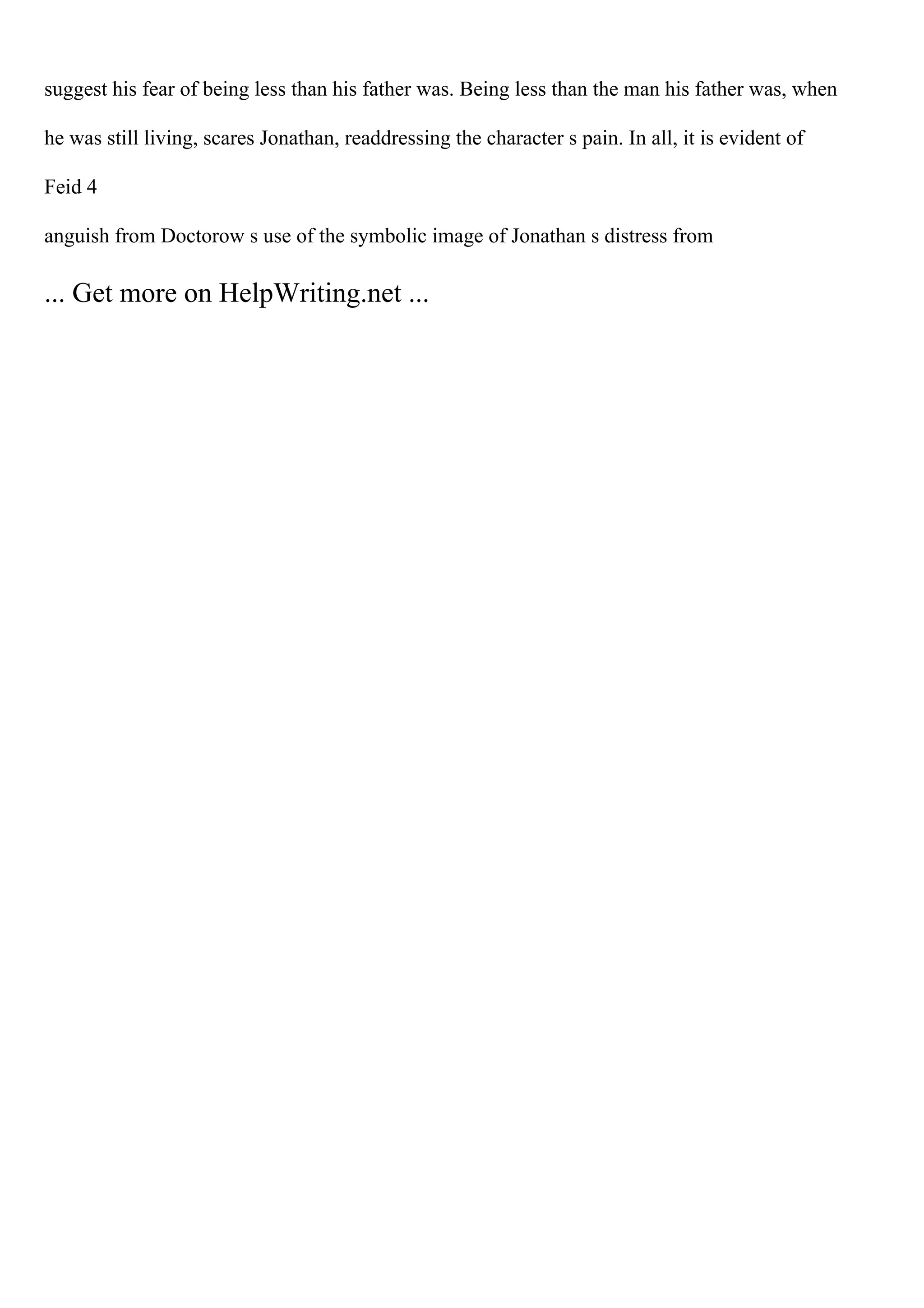 suggest his fear of being less than his father was. Being less than the man his father was, when
he was still living, scares Jonathan, readdressing the character s pain. In all, it is evident of
Feid 4
anguish from Doctorow s use of the symbolic image of Jonathan s distress from
... Get more on HelpWriting.net ...
 
