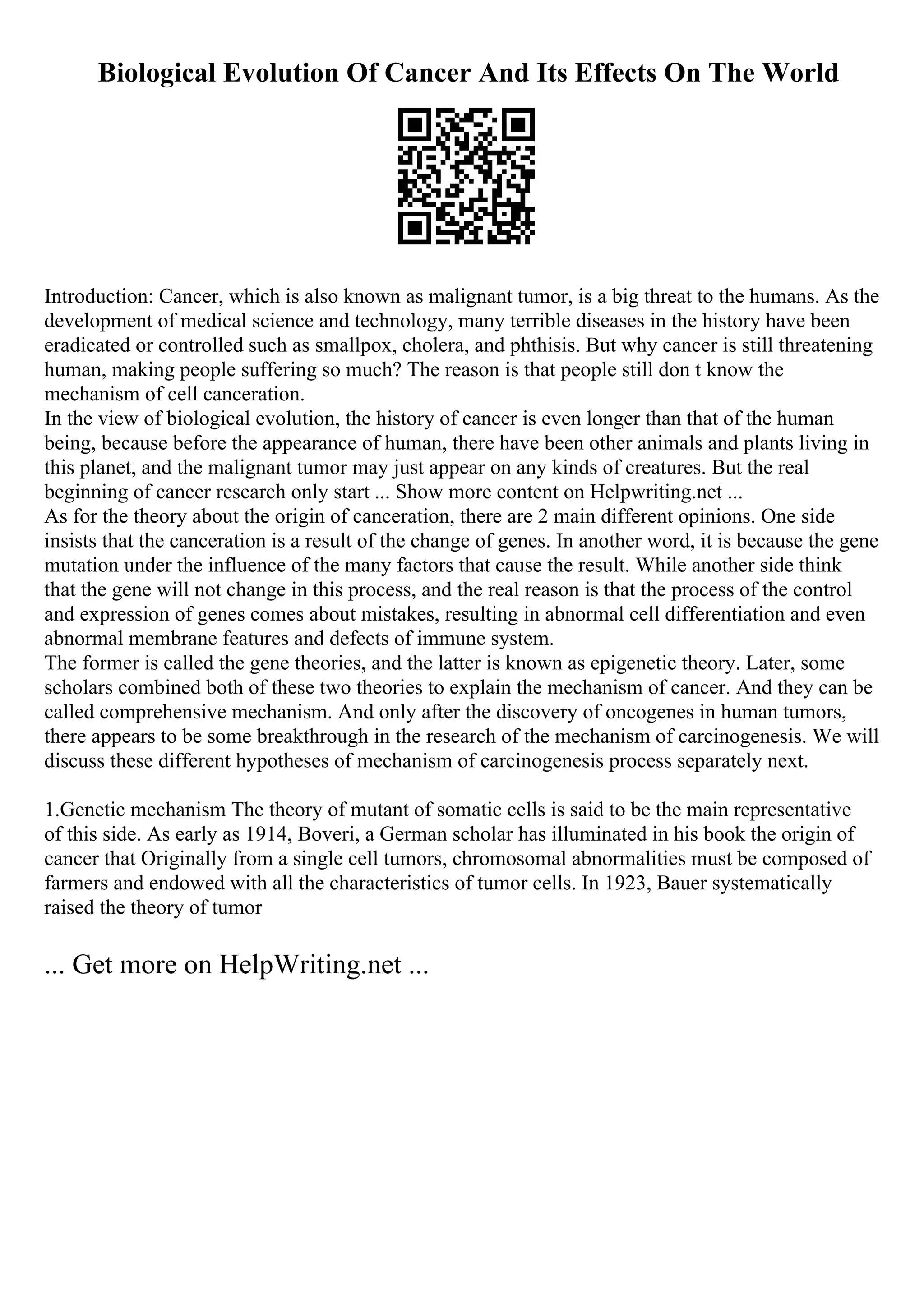 Biological Evolution Of Cancer And Its Effects On The World
Introduction: Cancer, which is also known as malignant tumor, is a big threat to the humans. As the
development of medical science and technology, many terrible diseases in the history have been
eradicated or controlled such as smallpox, cholera, and phthisis. But why cancer is still threatening
human, making people suffering so much? The reason is that people still don t know the
mechanism of cell canceration.
In the view of biological evolution, the history of cancer is even longer than that of the human
being, because before the appearance of human, there have been other animals and plants living in
this planet, and the malignant tumor may just appear on any kinds of creatures. But the real
beginning of cancer research only start ... Show more content on Helpwriting.net ...
As for the theory about the origin of canceration, there are 2 main different opinions. One side
insists that the canceration is a result of the change of genes. In another word, it is because the gene
mutation under the influence of the many factors that cause the result. While another side think
that the gene will not change in this process, and the real reason is that the process of the control
and expression of genes comes about mistakes, resulting in abnormal cell differentiation and even
abnormal membrane features and defects of immune system.
The former is called the gene theories, and the latter is known as epigenetic theory. Later, some
scholars combined both of these two theories to explain the mechanism of cancer. And they can be
called comprehensive mechanism. And only after the discovery of oncogenes in human tumors,
there appears to be some breakthrough in the research of the mechanism of carcinogenesis. We will
discuss these different hypotheses of mechanism of carcinogenesis process separately next.
1.Genetic mechanism The theory of mutant of somatic cells is said to be the main representative
of this side. As early as 1914, Boveri, a German scholar has illuminated in his book the origin of
cancer that Originally from a single cell tumors, chromosomal abnormalities must be composed of
farmers and endowed with all the characteristics of tumor cells. In 1923, Bauer systematically
raised the theory of tumor
... Get more on HelpWriting.net ...
 