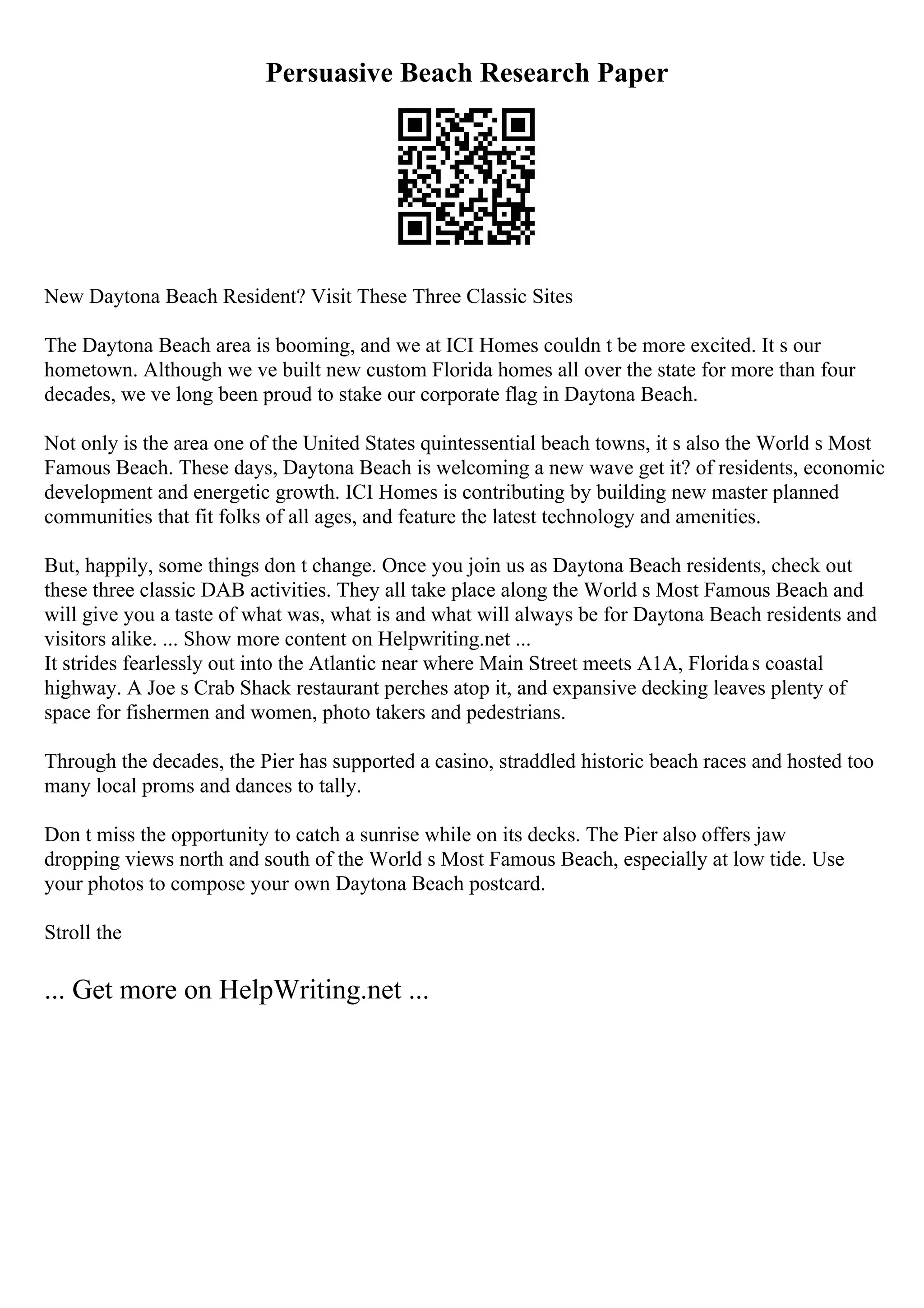 Persuasive Beach Research Paper
New Daytona Beach Resident? Visit These Three Classic Sites
The Daytona Beach area is booming, and we at ICI Homes couldn t be more excited. It s our
hometown. Although we ve built new custom Florida homes all over the state for more than four
decades, we ve long been proud to stake our corporate flag in Daytona Beach.
Not only is the area one of the United States quintessential beach towns, it s also the World s Most
Famous Beach. These days, Daytona Beach is welcoming a new wave get it? of residents, economic
development and energetic growth. ICI Homes is contributing by building new master planned
communities that fit folks of all ages, and feature the latest technology and amenities.
But, happily, some things don t change. Once you join us as Daytona Beach residents, check out
these three classic DAB activities. They all take place along the World s Most Famous Beach and
will give you a taste of what was, what is and what will always be for Daytona Beach residents and
visitors alike. ... Show more content on Helpwriting.net ...
It strides fearlessly out into the Atlantic near where Main Street meets A1A, Floridas coastal
highway. A Joe s Crab Shack restaurant perches atop it, and expansive decking leaves plenty of
space for fishermen and women, photo takers and pedestrians.
Through the decades, the Pier has supported a casino, straddled historic beach races and hosted too
many local proms and dances to tally.
Don t miss the opportunity to catch a sunrise while on its decks. The Pier also offers jaw
dropping views north and south of the World s Most Famous Beach, especially at low tide. Use
your photos to compose your own Daytona Beach postcard.
Stroll the
... Get more on HelpWriting.net ...
 