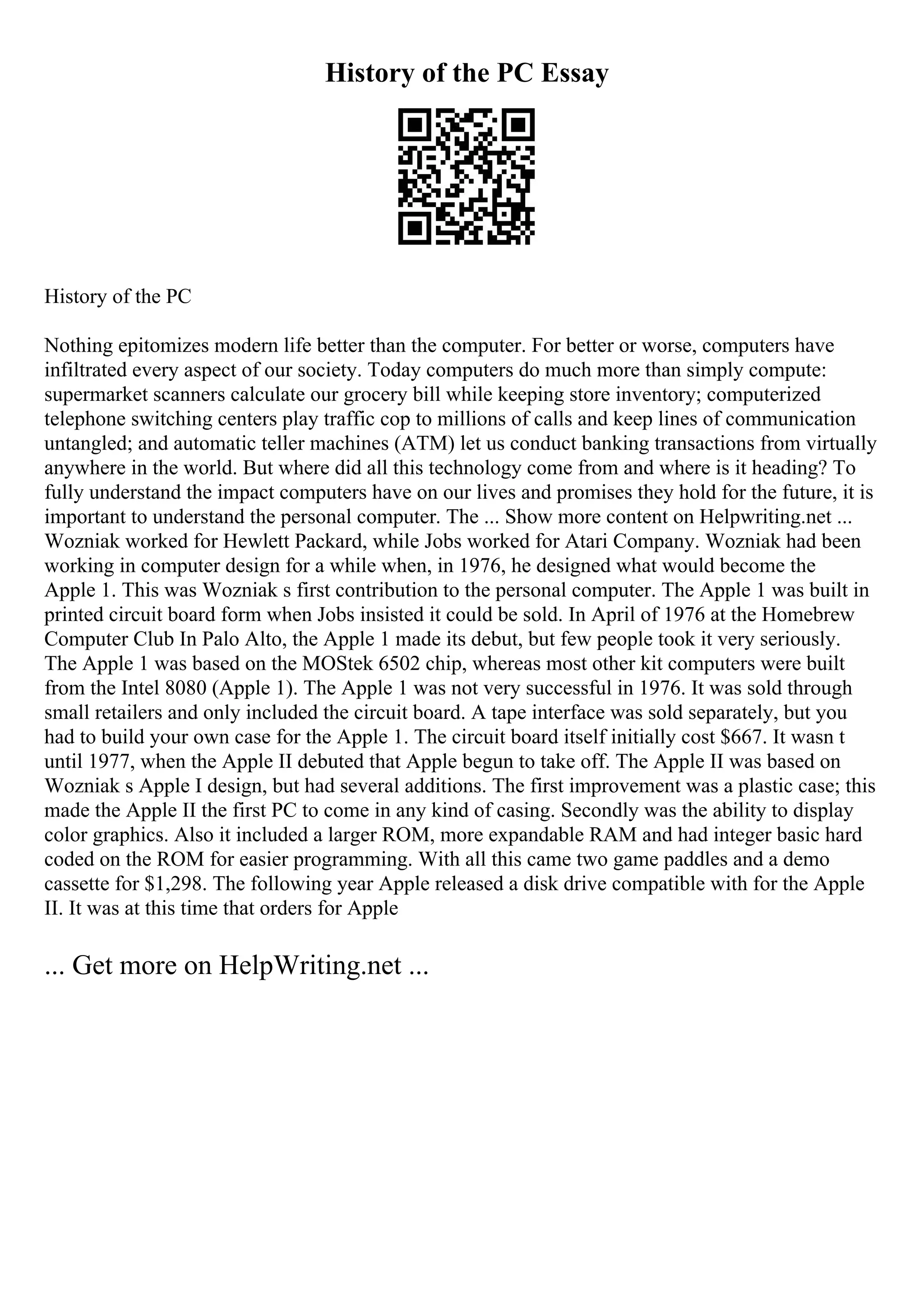 History of the PC Essay
History of the PC
Nothing epitomizes modern life better than the computer. For better or worse, computers have
infiltrated every aspect of our society. Today computers do much more than simply compute:
supermarket scanners calculate our grocery bill while keeping store inventory; computerized
telephone switching centers play traffic cop to millions of calls and keep lines of communication
untangled; and automatic teller machines (ATM) let us conduct banking transactions from virtually
anywhere in the world. But where did all this technology come from and where is it heading? To
fully understand the impact computers have on our lives and promises they hold for the future, it is
important to understand the personal computer. The ... Show more content on Helpwriting.net ...
Wozniak worked for Hewlett Packard, while Jobs worked for Atari Company. Wozniak had been
working in computer design for a while when, in 1976, he designed what would become the
Apple 1. This was Wozniak s first contribution to the personal computer. The Apple 1 was built in
printed circuit board form when Jobs insisted it could be sold. In April of 1976 at the Homebrew
Computer Club In Palo Alto, the Apple 1 made its debut, but few people took it very seriously.
The Apple 1 was based on the MOStek 6502 chip, whereas most other kit computers were built
from the Intel 8080 (Apple 1). The Apple 1 was not very successful in 1976. It was sold through
small retailers and only included the circuit board. A tape interface was sold separately, but you
had to build your own case for the Apple 1. The circuit board itself initially cost $667. It wasn t
until 1977, when the Apple II debuted that Apple begun to take off. The Apple II was based on
Wozniak s Apple I design, but had several additions. The first improvement was a plastic case; this
made the Apple II the first PC to come in any kind of casing. Secondly was the ability to display
color graphics. Also it included a larger ROM, more expandable RAM and had integer basic hard
coded on the ROM for easier programming. With all this came two game paddles and a demo
cassette for $1,298. The following year Apple released a disk drive compatible with for the Apple
II. It was at this time that orders for Apple
... Get more on HelpWriting.net ...
 