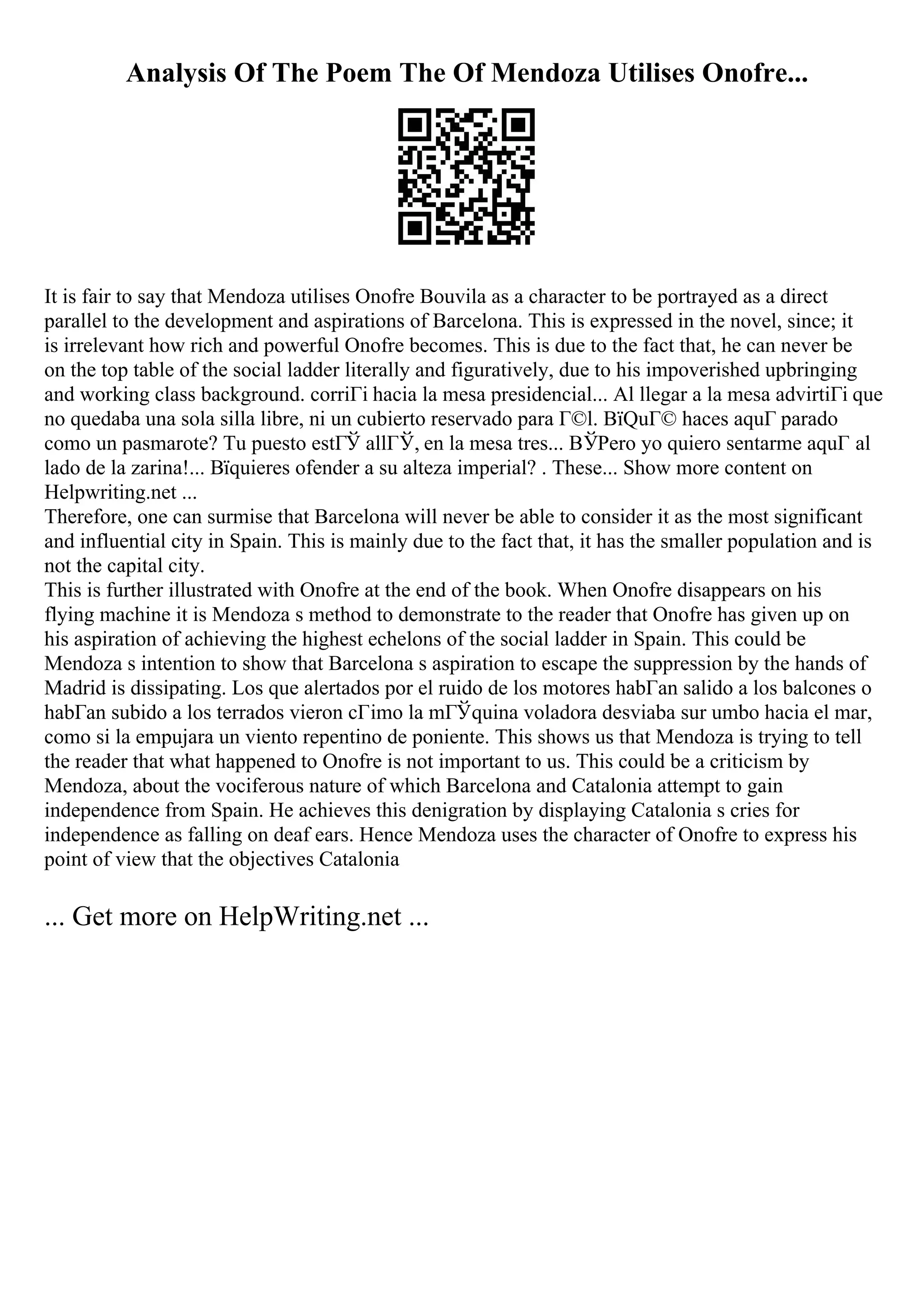 Analysis Of The Poem The Of Mendoza Utilises Onofre...
It is fair to say that Mendoza utilises Onofre Bouvila as a character to be portrayed as a direct
parallel to the development and aspirations of Barcelona. This is expressed in the novel, since; it
is irrelevant how rich and powerful Onofre becomes. This is due to the fact that, he can never be
on the top table of the social ladder literally and figuratively, due to his impoverished upbringing
and working class background. corriГі hacia la mesa presidencial... Al llegar a la mesa advirtiГі que
no quedaba una sola silla libre, ni un cubierto reservado para Г©l. ВїQuГ© haces aquГ parado
como un pasmarote? Tu puesto estГЎ allГЎ, en la mesa tres... ВЎPero yo quiero sentarme aquГ al
lado de la zarina!... Вїquieres ofender a su alteza imperial? . These... Show more content on
Helpwriting.net ...
Therefore, one can surmise that Barcelona will never be able to consider it as the most significant
and influential city in Spain. This is mainly due to the fact that, it has the smaller population and is
not the capital city.
This is further illustrated with Onofre at the end of the book. When Onofre disappears on his
flying machine it is Mendoza s method to demonstrate to the reader that Onofre has given up on
his aspiration of achieving the highest echelons of the social ladder in Spain. This could be
Mendoza s intention to show that Barcelona s aspiration to escape the suppression by the hands of
Madrid is dissipating. Los que alertados por el ruido de los motores habГan salido a los balcones o
habГan subido a los terrados vieron cГіmo la mГЎquina voladora desviaba sur umbo hacia el mar,
como si la empujara un viento repentino de poniente. This shows us that Mendoza is trying to tell
the reader that what happened to Onofre is not important to us. This could be a criticism by
Mendoza, about the vociferous nature of which Barcelona and Catalonia attempt to gain
independence from Spain. He achieves this denigration by displaying Catalonia s cries for
independence as falling on deaf ears. Hence Mendoza uses the character of Onofre to express his
point of view that the objectives Catalonia
... Get more on HelpWriting.net ...
 