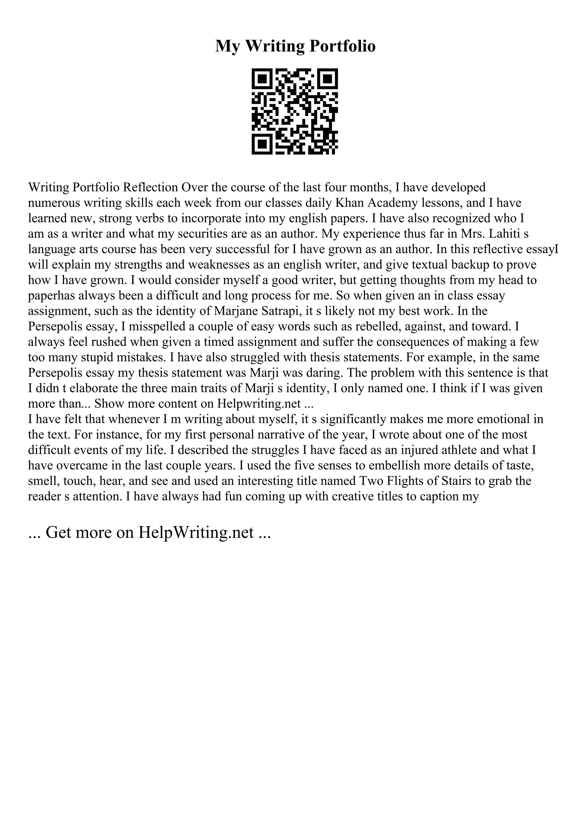 My Writing Portfolio
Writing Portfolio Reflection Over the course of the last four months, I have developed
numerous writing skills each week from our classes daily Khan Academy lessons, and I have
learned new, strong verbs to incorporate into my english papers. I have also recognized who I
am as a writer and what my securities are as an author. My experience thus far in Mrs. Lahiti s
language arts course has been very successful for I have grown as an author. In this reflective essayI
will explain my strengths and weaknesses as an english writer, and give textual backup to prove
how I have grown. I would consider myself a good writer, but getting thoughts from my head to
paperhas always been a difficult and long process for me. So when given an in class essay
assignment, such as the identity of Marjane Satrapi, it s likely not my best work. In the
Persepolis essay, I misspelled a couple of easy words such as rebelled, against, and toward. I
always feel rushed when given a timed assignment and suffer the consequences of making a few
too many stupid mistakes. I have also struggled with thesis statements. For example, in the same
Persepolis essay my thesis statement was Marji was daring. The problem with this sentence is that
I didn t elaborate the three main traits of Marji s identity, I only named one. I think if I was given
more than... Show more content on Helpwriting.net ...
I have felt that whenever I m writing about myself, it s significantly makes me more emotional in
the text. For instance, for my first personal narrative of the year, I wrote about one of the most
difficult events of my life. I described the struggles I have faced as an injured athlete and what I
have overcame in the last couple years. I used the five senses to embellish more details of taste,
smell, touch, hear, and see and used an interesting title named Two Flights of Stairs to grab the
reader s attention. I have always had fun coming up with creative titles to caption my
... Get more on HelpWriting.net ...
 