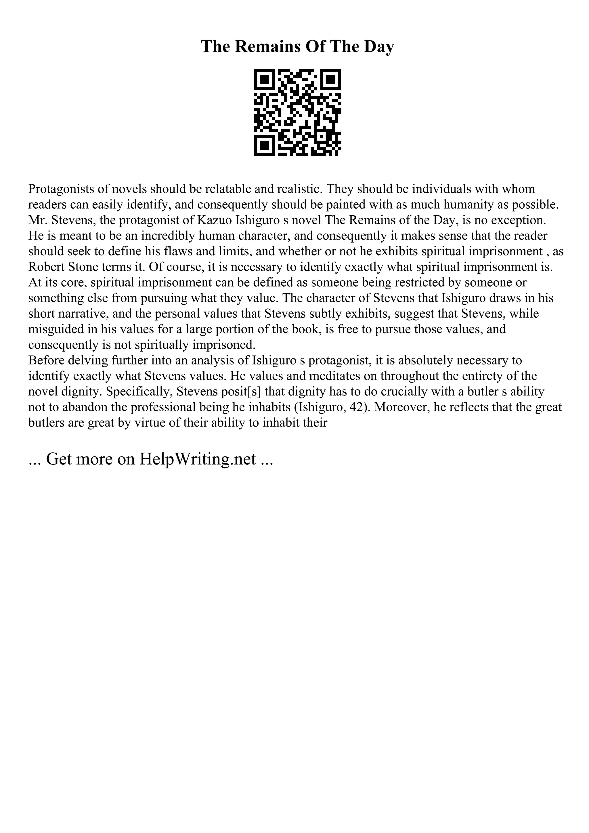 The Remains Of The Day
Protagonists of novels should be relatable and realistic. They should be individuals with whom
readers can easily identify, and consequently should be painted with as much humanity as possible.
Mr. Stevens, the protagonist of Kazuo Ishiguro s novel The Remains of the Day, is no exception.
He is meant to be an incredibly human character, and consequently it makes sense that the reader
should seek to define his flaws and limits, and whether or not he exhibits spiritual imprisonment , as
Robert Stone terms it. Of course, it is necessary to identify exactly what spiritual imprisonment is.
At its core, spiritual imprisonment can be defined as someone being restricted by someone or
something else from pursuing what they value. The character of Stevens that Ishiguro draws in his
short narrative, and the personal values that Stevens subtly exhibits, suggest that Stevens, while
misguided in his values for a large portion of the book, is free to pursue those values, and
consequently is not spiritually imprisoned.
Before delving further into an analysis of Ishiguro s protagonist, it is absolutely necessary to
identify exactly what Stevens values. He values and meditates on throughout the entirety of the
novel dignity. Specifically, Stevens posit[s] that dignity has to do crucially with a butler s ability
not to abandon the professional being he inhabits (Ishiguro, 42). Moreover, he reflects that the great
butlers are great by virtue of their ability to inhabit their
... Get more on HelpWriting.net ...
 