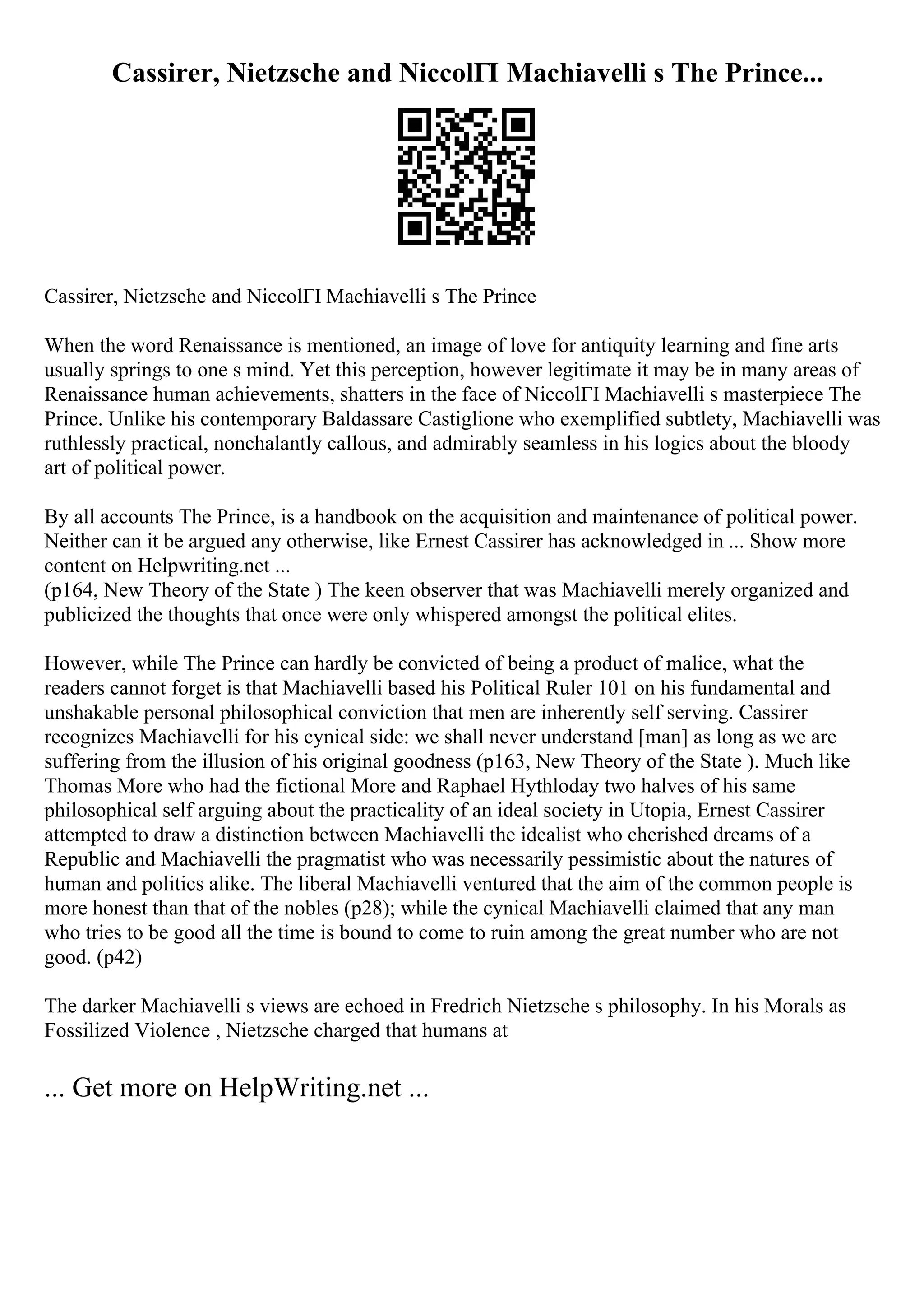 Cassirer, Nietzsche and NiccolГІ Machiavelli s The Prince...
Cassirer, Nietzsche and NiccolГІ Machiavelli s The Prince
When the word Renaissance is mentioned, an image of love for antiquity learning and fine arts
usually springs to one s mind. Yet this perception, however legitimate it may be in many areas of
Renaissance human achievements, shatters in the face of NiccolГІ Machiavelli s masterpiece The
Prince. Unlike his contemporary Baldassare Castiglione who exemplified subtlety, Machiavelli was
ruthlessly practical, nonchalantly callous, and admirably seamless in his logics about the bloody
art of political power.
By all accounts The Prince, is a handbook on the acquisition and maintenance of political power.
Neither can it be argued any otherwise, like Ernest Cassirer has acknowledged in ... Show more
content on Helpwriting.net ...
(p164, New Theory of the State ) The keen observer that was Machiavelli merely organized and
publicized the thoughts that once were only whispered amongst the political elites.
However, while The Prince can hardly be convicted of being a product of malice, what the
readers cannot forget is that Machiavelli based his Political Ruler 101 on his fundamental and
unshakable personal philosophical conviction that men are inherently self serving. Cassirer
recognizes Machiavelli for his cynical side: we shall never understand [man] as long as we are
suffering from the illusion of his original goodness (p163, New Theory of the State ). Much like
Thomas More who had the fictional More and Raphael Hythloday two halves of his same
philosophical self arguing about the practicality of an ideal society in Utopia, Ernest Cassirer
attempted to draw a distinction between Machiavelli the idealist who cherished dreams of a
Republic and Machiavelli the pragmatist who was necessarily pessimistic about the natures of
human and politics alike. The liberal Machiavelli ventured that the aim of the common people is
more honest than that of the nobles (p28); while the cynical Machiavelli claimed that any man
who tries to be good all the time is bound to come to ruin among the great number who are not
good. (p42)
The darker Machiavelli s views are echoed in Fredrich Nietzsche s philosophy. In his Morals as
Fossilized Violence , Nietzsche charged that humans at
... Get more on HelpWriting.net ...
 
