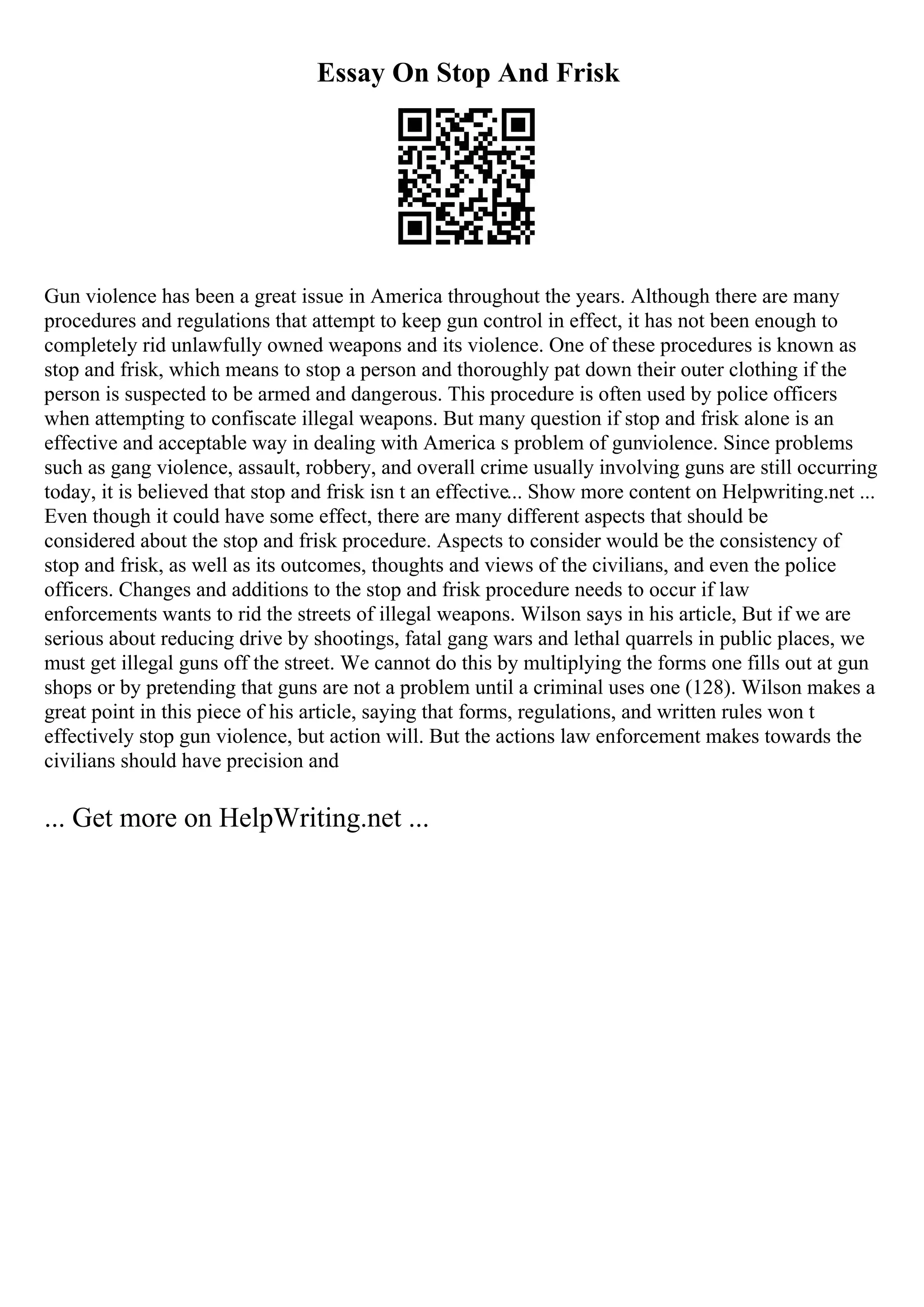 Essay On Stop And Frisk
Gun violence has been a great issue in America throughout the years. Although there are many
procedures and regulations that attempt to keep gun control in effect, it has not been enough to
completely rid unlawfully owned weapons and its violence. One of these procedures is known as
stop and frisk, which means to stop a person and thoroughly pat down their outer clothing if the
person is suspected to be armed and dangerous. This procedure is often used by police officers
when attempting to confiscate illegal weapons. But many question if stop and frisk alone is an
effective and acceptable way in dealing with America s problem of gunviolence. Since problems
such as gang violence, assault, robbery, and overall crime usually involving guns are still occurring
today, it is believed that stop and frisk isn t an effective... Show more content on Helpwriting.net ...
Even though it could have some effect, there are many different aspects that should be
considered about the stop and frisk procedure. Aspects to consider would be the consistency of
stop and frisk, as well as its outcomes, thoughts and views of the civilians, and even the police
officers. Changes and additions to the stop and frisk procedure needs to occur if law
enforcements wants to rid the streets of illegal weapons. Wilson says in his article, But if we are
serious about reducing drive by shootings, fatal gang wars and lethal quarrels in public places, we
must get illegal guns off the street. We cannot do this by multiplying the forms one fills out at gun
shops or by pretending that guns are not a problem until a criminal uses one (128). Wilson makes a
great point in this piece of his article, saying that forms, regulations, and written rules won t
effectively stop gun violence, but action will. But the actions law enforcement makes towards the
civilians should have precision and
... Get more on HelpWriting.net ...
 