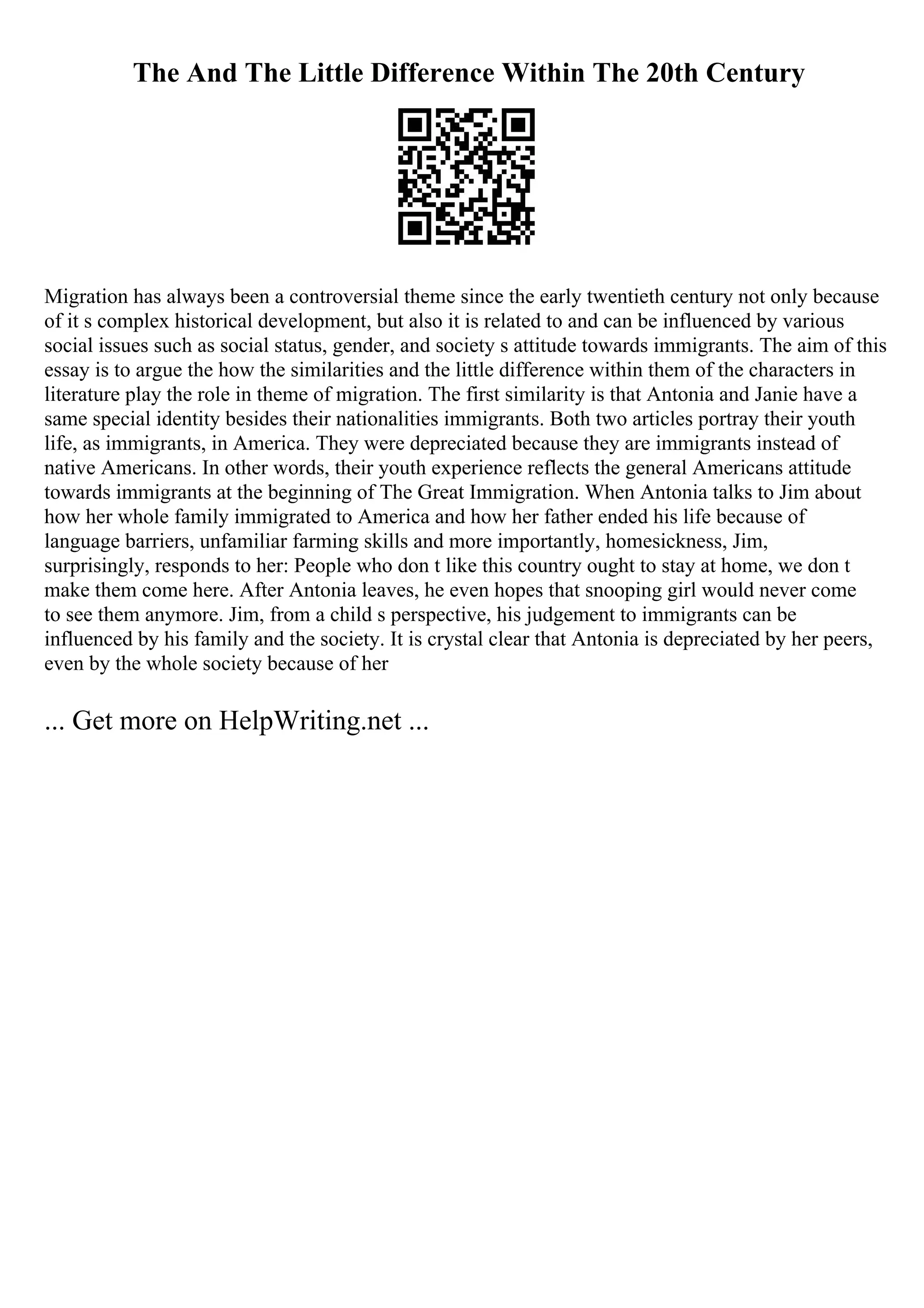 The And The Little Difference Within The 20th Century
Migration has always been a controversial theme since the early twentieth century not only because
of it s complex historical development, but also it is related to and can be influenced by various
social issues such as social status, gender, and society s attitude towards immigrants. The aim of this
essay is to argue the how the similarities and the little difference within them of the characters in
literature play the role in theme of migration. The first similarity is that Antonia and Janie have a
same special identity besides their nationalities immigrants. Both two articles portray their youth
life, as immigrants, in America. They were depreciated because they are immigrants instead of
native Americans. In other words, their youth experience reflects the general Americans attitude
towards immigrants at the beginning of The Great Immigration. When Antonia talks to Jim about
how her whole family immigrated to America and how her father ended his life because of
language barriers, unfamiliar farming skills and more importantly, homesickness, Jim,
surprisingly, responds to her: People who don t like this country ought to stay at home, we don t
make them come here. After Antonia leaves, he even hopes that snooping girl would never come
to see them anymore. Jim, from a child s perspective, his judgement to immigrants can be
influenced by his family and the society. It is crystal clear that Antonia is depreciated by her peers,
even by the whole society because of her
... Get more on HelpWriting.net ...
 