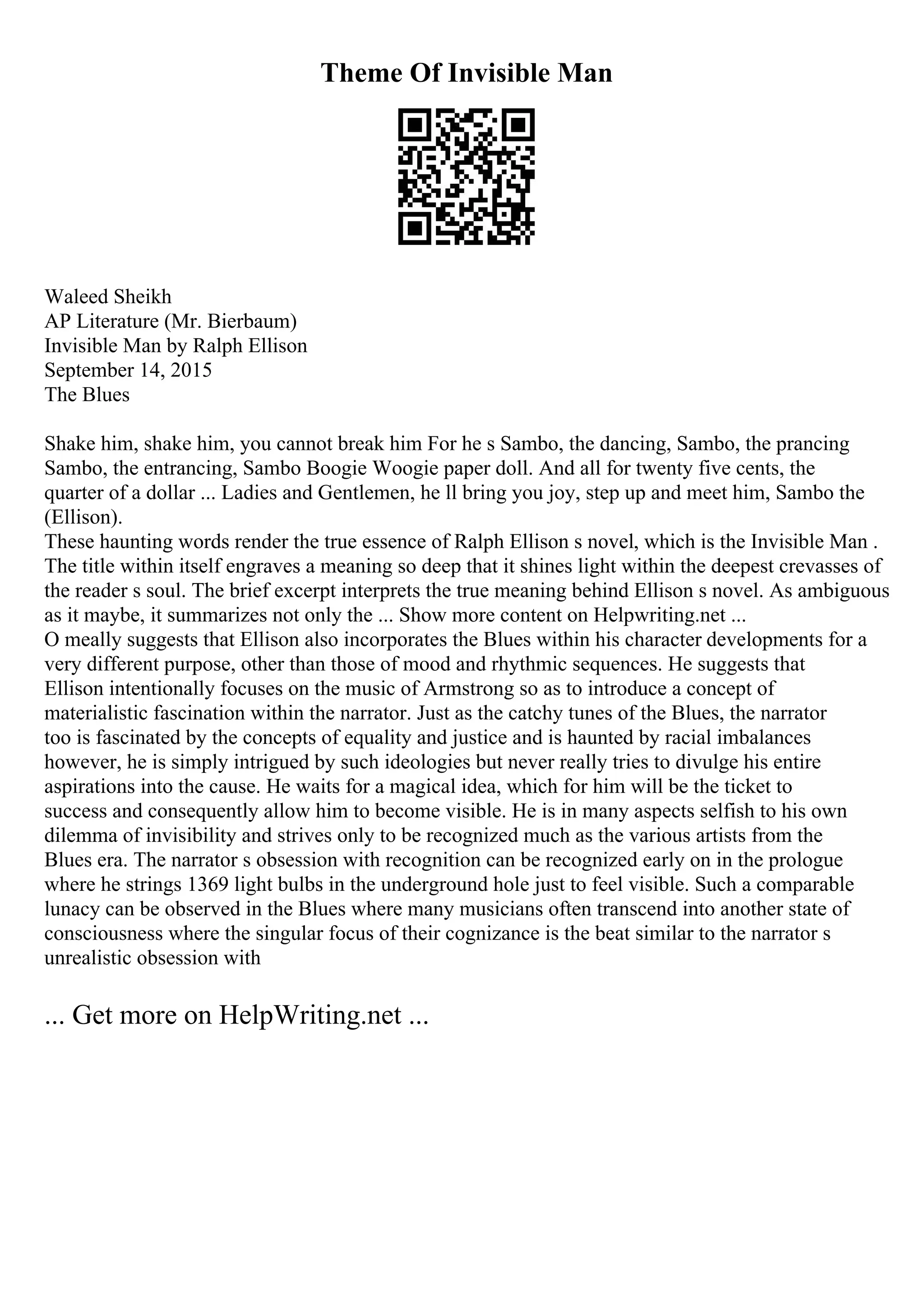 Theme Of Invisible Man
Waleed Sheikh
AP Literature (Mr. Bierbaum)
Invisible Man by Ralph Ellison
September 14, 2015
The Blues
Shake him, shake him, you cannot break him For he s Sambo, the dancing, Sambo, the prancing
Sambo, the entrancing, Sambo Boogie Woogie paper doll. And all for twenty five cents, the
quarter of a dollar ... Ladies and Gentlemen, he ll bring you joy, step up and meet him, Sambo the
(Ellison).
These haunting words render the true essence of Ralph Ellison s novel, which is the Invisible Man .
The title within itself engraves a meaning so deep that it shines light within the deepest crevasses of
the reader s soul. The brief excerpt interprets the true meaning behind Ellison s novel. As ambiguous
as it maybe, it summarizes not only the ... Show more content on Helpwriting.net ...
O meally suggests that Ellison also incorporates the Blues within his character developments for a
very different purpose, other than those of mood and rhythmic sequences. He suggests that
Ellison intentionally focuses on the music of Armstrong so as to introduce a concept of
materialistic fascination within the narrator. Just as the catchy tunes of the Blues, the narrator
too is fascinated by the concepts of equality and justice and is haunted by racial imbalances
however, he is simply intrigued by such ideologies but never really tries to divulge his entire
aspirations into the cause. He waits for a magical idea, which for him will be the ticket to
success and consequently allow him to become visible. He is in many aspects selfish to his own
dilemma of invisibility and strives only to be recognized much as the various artists from the
Blues era. The narrator s obsession with recognition can be recognized early on in the prologue
where he strings 1369 light bulbs in the underground hole just to feel visible. Such a comparable
lunacy can be observed in the Blues where many musicians often transcend into another state of
consciousness where the singular focus of their cognizance is the beat similar to the narrator s
unrealistic obsession with
... Get more on HelpWriting.net ...
 