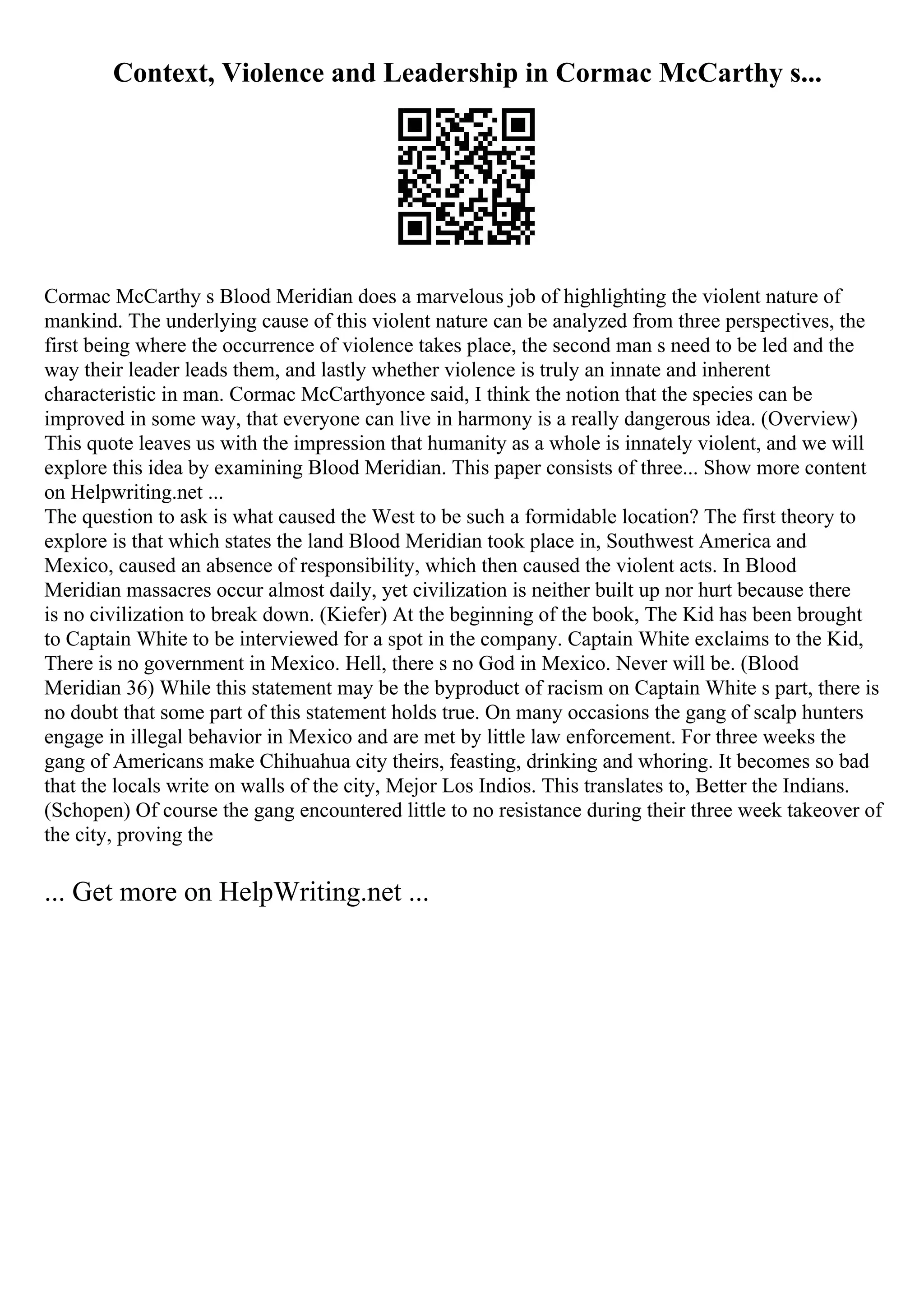 Context, Violence and Leadership in Cormac McCarthy s...
Cormac McCarthy s Blood Meridian does a marvelous job of highlighting the violent nature of
mankind. The underlying cause of this violent nature can be analyzed from three perspectives, the
first being where the occurrence of violence takes place, the second man s need to be led and the
way their leader leads them, and lastly whether violence is truly an innate and inherent
characteristic in man. Cormac McCarthyonce said, I think the notion that the species can be
improved in some way, that everyone can live in harmony is a really dangerous idea. (Overview)
This quote leaves us with the impression that humanity as a whole is innately violent, and we will
explore this idea by examining Blood Meridian. This paper consists of three... Show more content
on Helpwriting.net ...
The question to ask is what caused the West to be such a formidable location? The first theory to
explore is that which states the land Blood Meridian took place in, Southwest America and
Mexico, caused an absence of responsibility, which then caused the violent acts. In Blood
Meridian massacres occur almost daily, yet civilization is neither built up nor hurt because there
is no civilization to break down. (Kiefer) At the beginning of the book, The Kid has been brought
to Captain White to be interviewed for a spot in the company. Captain White exclaims to the Kid,
There is no government in Mexico. Hell, there s no God in Mexico. Never will be. (Blood
Meridian 36) While this statement may be the byproduct of racism on Captain White s part, there is
no doubt that some part of this statement holds true. On many occasions the gang of scalp hunters
engage in illegal behavior in Mexico and are met by little law enforcement. For three weeks the
gang of Americans make Chihuahua city theirs, feasting, drinking and whoring. It becomes so bad
that the locals write on walls of the city, Mejor Los Indios. This translates to, Better the Indians.
(Schopen) Of course the gang encountered little to no resistance during their three week takeover of
the city, proving the
... Get more on HelpWriting.net ...
 