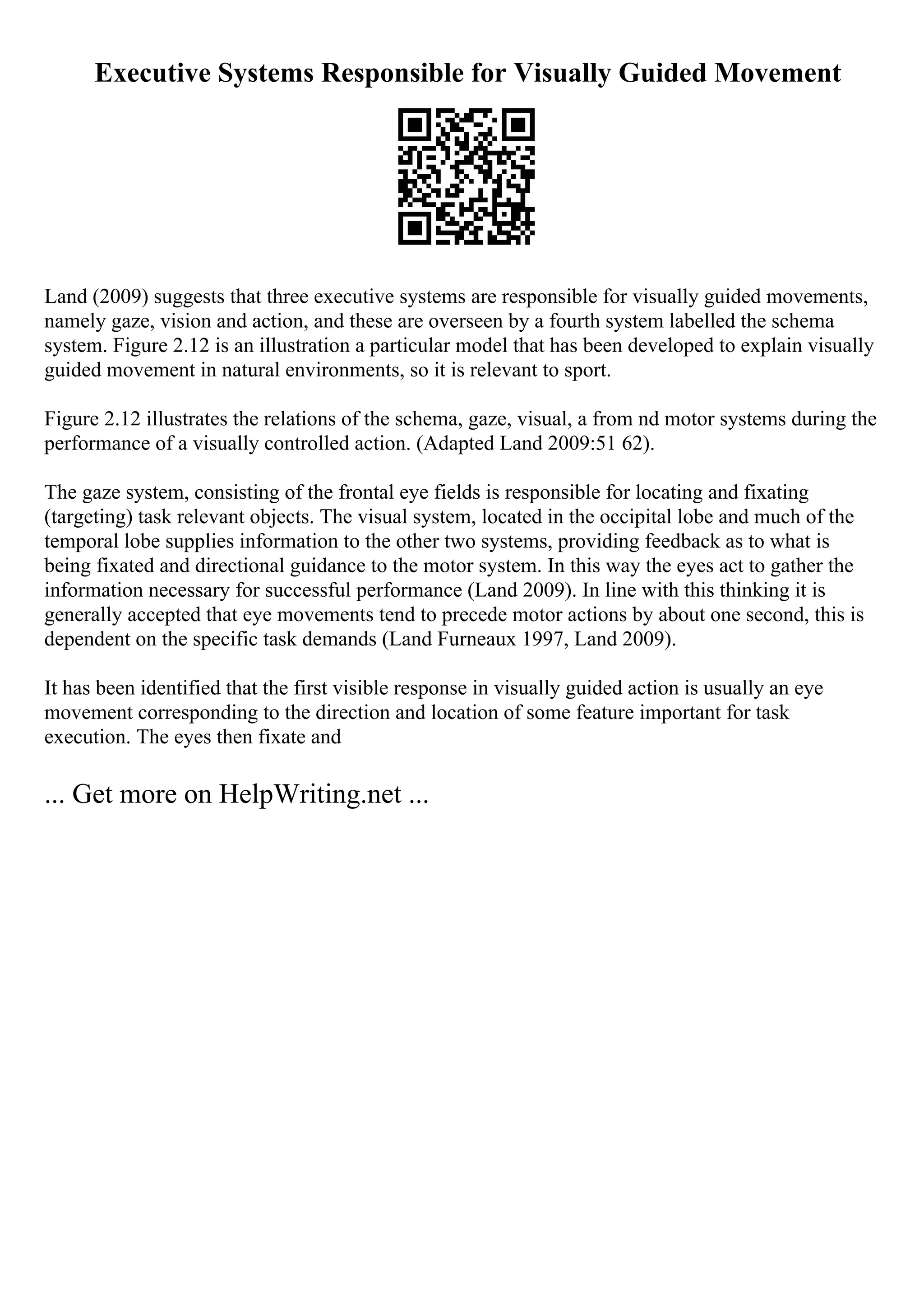Executive Systems Responsible for Visually Guided Movement
Land (2009) suggests that three executive systems are responsible for visually guided movements,
namely gaze, vision and action, and these are overseen by a fourth system labelled the schema
system. Figure 2.12 is an illustration a particular model that has been developed to explain visually
guided movement in natural environments, so it is relevant to sport.
Figure 2.12 illustrates the relations of the schema, gaze, visual, a from nd motor systems during the
performance of a visually controlled action. (Adapted Land 2009:51 62).
The gaze system, consisting of the frontal eye fields is responsible for locating and fixating
(targeting) task relevant objects. The visual system, located in the occipital lobe and much of the
temporal lobe supplies information to the other two systems, providing feedback as to what is
being fixated and directional guidance to the motor system. In this way the eyes act to gather the
information necessary for successful performance (Land 2009). In line with this thinking it is
generally accepted that eye movements tend to precede motor actions by about one second, this is
dependent on the specific task demands (Land Furneaux 1997, Land 2009).
It has been identified that the first visible response in visually guided action is usually an eye
movement corresponding to the direction and location of some feature important for task
execution. The eyes then fixate and
... Get more on HelpWriting.net ...
 