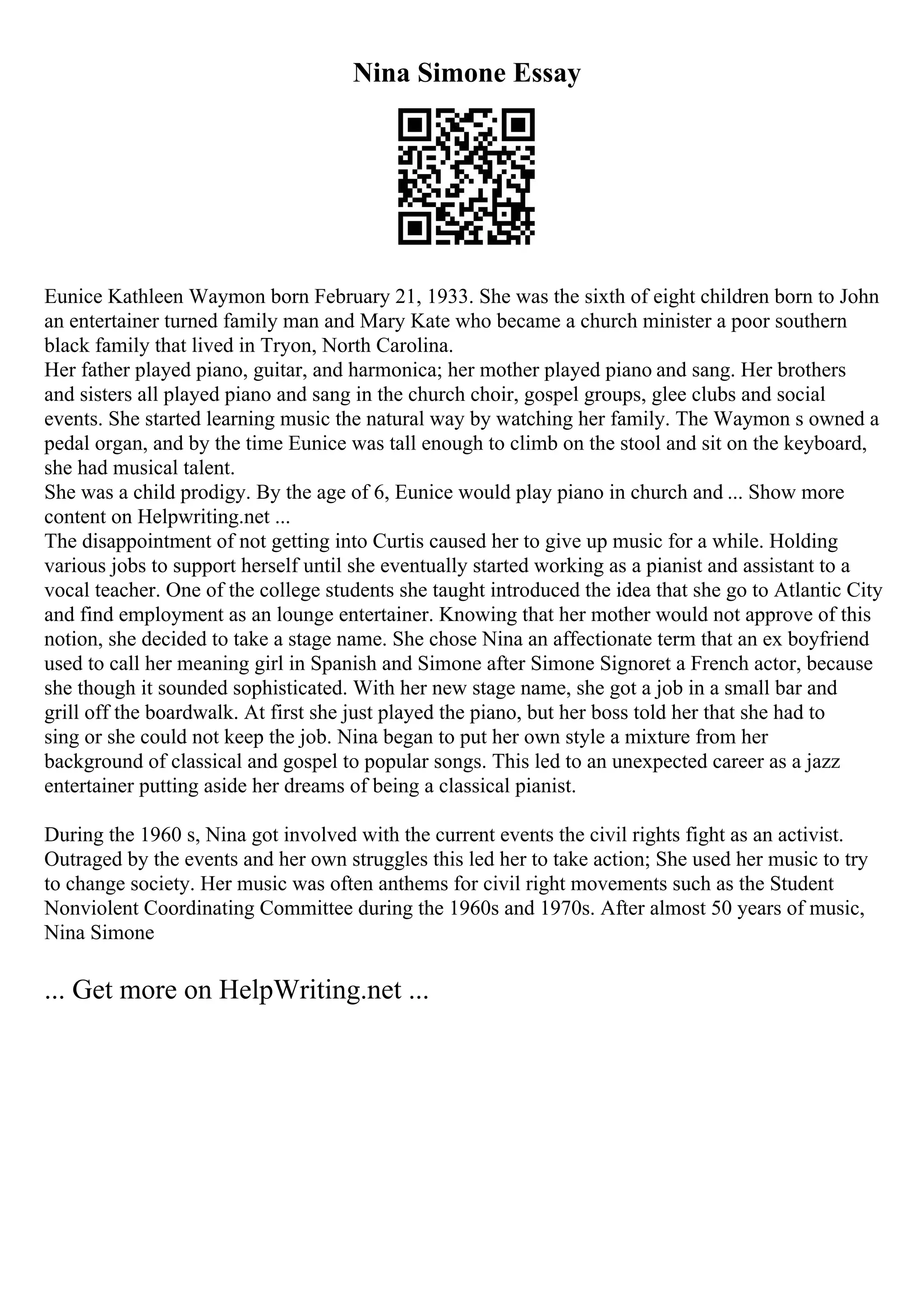 Nina Simone Essay
Eunice Kathleen Waymon born February 21, 1933. She was the sixth of eight children born to John
an entertainer turned family man and Mary Kate who became a church minister a poor southern
black family that lived in Tryon, North Carolina.
Her father played piano, guitar, and harmonica; her mother played piano and sang. Her brothers
and sisters all played piano and sang in the church choir, gospel groups, glee clubs and social
events. She started learning music the natural way by watching her family. The Waymon s owned a
pedal organ, and by the time Eunice was tall enough to climb on the stool and sit on the keyboard,
she had musical talent.
She was a child prodigy. By the age of 6, Eunice would play piano in church and ... Show more
content on Helpwriting.net ...
The disappointment of not getting into Curtis caused her to give up music for a while. Holding
various jobs to support herself until she eventually started working as a pianist and assistant to a
vocal teacher. One of the college students she taught introduced the idea that she go to Atlantic City
and find employment as an lounge entertainer. Knowing that her mother would not approve of this
notion, she decided to take a stage name. She chose Nina an affectionate term that an ex boyfriend
used to call her meaning girl in Spanish and Simone after Simone Signoret a French actor, because
she though it sounded sophisticated. With her new stage name, she got a job in a small bar and
grill off the boardwalk. At first she just played the piano, but her boss told her that she had to
sing or she could not keep the job. Nina began to put her own style a mixture from her
background of classical and gospel to popular songs. This led to an unexpected career as a jazz
entertainer putting aside her dreams of being a classical pianist.
During the 1960 s, Nina got involved with the current events the civil rights fight as an activist.
Outraged by the events and her own struggles this led her to take action; She used her music to try
to change society. Her music was often anthems for civil right movements such as the Student
Nonviolent Coordinating Committee during the 1960s and 1970s. After almost 50 years of music,
Nina Simone
... Get more on HelpWriting.net ...
 