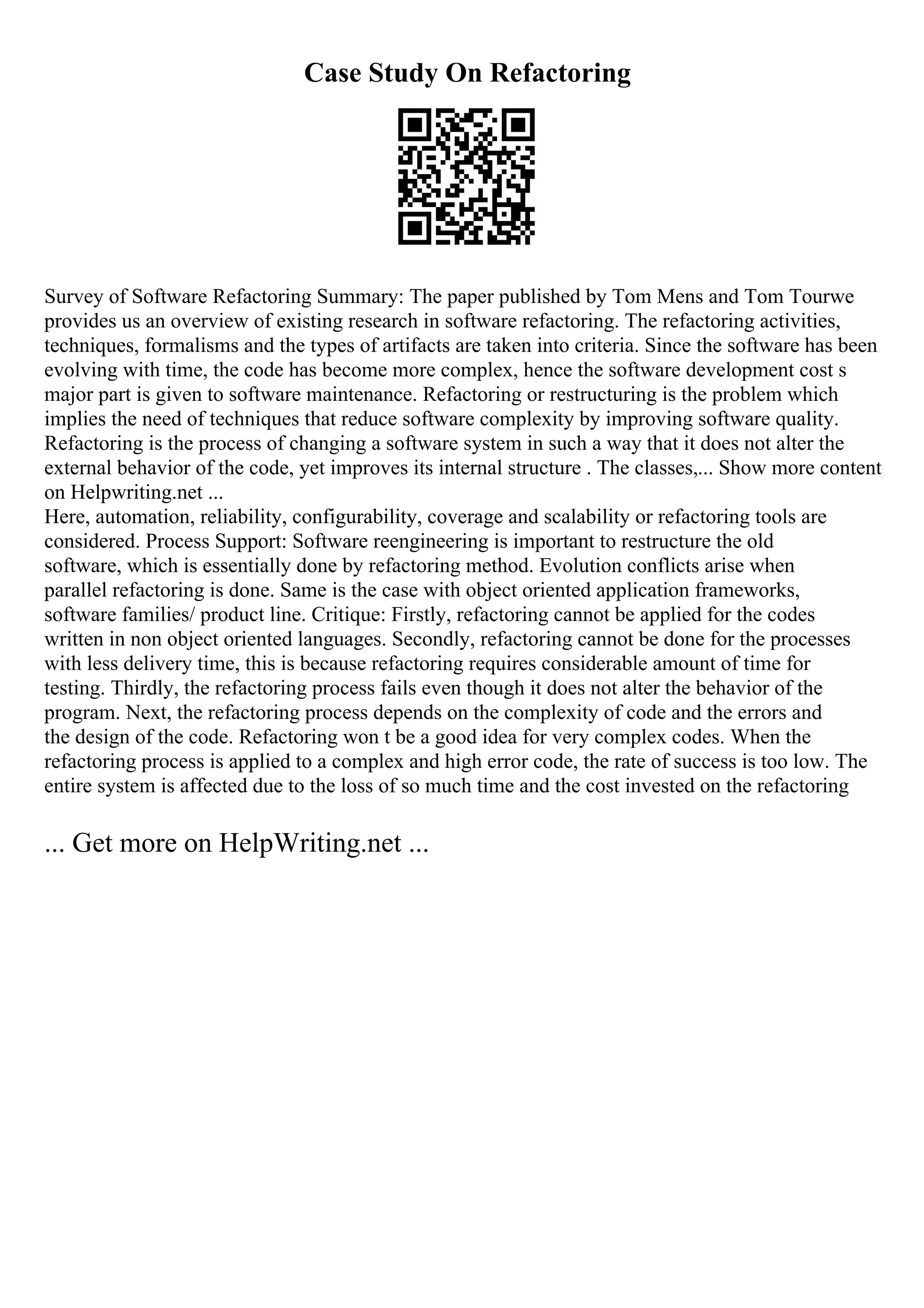 Case Study On Refactoring
Survey of Software Refactoring Summary: The paper published by Tom Mens and Tom Tourwe
provides us an overview of existing research in software refactoring. The refactoring activities,
techniques, formalisms and the types of artifacts are taken into criteria. Since the software has been
evolving with time, the code has become more complex, hence the software development cost s
major part is given to software maintenance. Refactoring or restructuring is the problem which
implies the need of techniques that reduce software complexity by improving software quality.
Refactoring is the process of changing a software system in such a way that it does not alter the
external behavior of the code, yet improves its internal structure . The classes,... Show more content
on Helpwriting.net ...
Here, automation, reliability, configurability, coverage and scalability or refactoring tools are
considered. Process Support: Software reengineering is important to restructure the old
software, which is essentially done by refactoring method. Evolution conflicts arise when
parallel refactoring is done. Same is the case with object oriented application frameworks,
software families/ product line. Critique: Firstly, refactoring cannot be applied for the codes
written in non object oriented languages. Secondly, refactoring cannot be done for the processes
with less delivery time, this is because refactoring requires considerable amount of time for
testing. Thirdly, the refactoring process fails even though it does not alter the behavior of the
program. Next, the refactoring process depends on the complexity of code and the errors and
the design of the code. Refactoring won t be a good idea for very complex codes. When the
refactoring process is applied to a complex and high error code, the rate of success is too low. The
entire system is affected due to the loss of so much time and the cost invested on the refactoring
... Get more on HelpWriting.net ...
 
