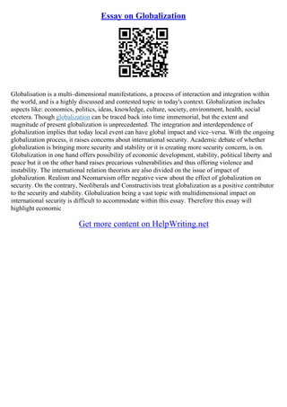 Essay on Globalization
Globalisation is a multi–dimensional manifestations, a process of interaction and integration within
the world, and is a highly discussed and contested topic in today's context. Globalization includes
aspects like: economics, politics, ideas, knowledge, culture, society, environment, health, social
etcetera. Though globalization can be traced back into time immemorial, but the extent and
magnitude of present globalization is unprecedented. The integration and interdependence of
globalization implies that today local event can have global impact and vice–versa. With the ongoing
globalization process, it raises concerns about international security. Academic debate of whether
globalization is bringing more security and stability or it is creating more security concern, is on.
Globalization in one hand offers possibility of economic development, stability, political liberty and
peace but it on the other hand raises precarious vulnerabilities and thus offering violence and
instability. The international relation theorists are also divided on the issue of impact of
globalization. Realism and Neomarxism offer negative view about the effect of globalization on
security. On the contrary, Neoliberals and Constructivists treat globalization as a positive contributor
to the security and stability. Globalization being a vast topic with multidimensional impact on
international security is difficult to accommodate within this essay. Therefore this essay will
highlight economic
Get more content on HelpWriting.net
 