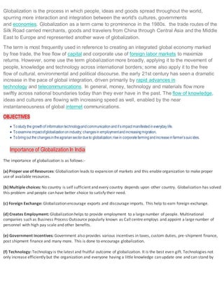 Globalization is the process in which people, ideas and goods spread throughout the world,
spurring more interaction and integration between the world's cultures, governments
and economies. Globalization as a term came to prominence in the 1980s. the trade routes of the
Silk Road carried merchants, goods and travelers from China through Central Asia and the Middle
East to Europe and represented another wave of globalization.
The term is most frequently used in reference to creating an integrated global economy marked
by free trade, the free flow of capital and corporate use of foreign labor markets to maximize
returns. However, some use the term globalization more broadly, applying it to the movement of
people, knowledge and technology across international borders; some also apply it to the free
flow of cultural, environmental and political discourse. the early 21st century has seen a dramatic
increase in the pace of global integration, driven primarily by rapid advances in
technology and telecommunications. In general, money, technology and materials flow more
swiftly across national boundaries today than they ever have in the past. The flow of knowledge,
ideas and cultures are flowing with increasing speed as well, enabled by the near
instantaneousness of global internet communications.
OBJECTIVES
 Tostudy the growthof informationtechnologyandcommunicationandit’simpact manifestedineveryday life.
 Toexamineimpactofglobalizationonindustry; changesin employmentandincreasingmigration.
 Tobringout the changesintheagrariansectordueto globalization;risein corporatefarmingandincreaseinfarmer’ssuic ides.
Importance of Globalization In India
The importance of globalization is as follows:-
(a) Proper use of Resources: Globalization leads to expansion of markets and this enable organization to make proper
use of available resources.
(b) Multiple choices: No country is self sufficient and every country depends upon other country. Globalization has solved
this problem and people can have better choice to satisfy their need.
(c) Foreign Exchange: Globalization encourage exports and discourage imports. This help to earn foreign exchange.
(d) Creates Employment: Globalization helps to provide employment to a large number of people. Multinational
companies such as Business Process Outsource popularly known as Call centre employs and appoint a large number of
personnel with high pay scale and other benefits.
(e) Government incentives: Government also provides various incentives in taxes, custom duties, pre-shipment finance,
post shipment finance and many more. This is done to encourage globalization.
(f) Technology: Technology is the latest and fruitful outcome of globalization. It is the best even gift. Technologies not
only increase efficiently but the organization and everyone having a little knowledge can update one and can stand by
 