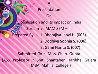 A
Presentation
On
Globalisation and its impact on India
Stream :- MAM SEM – III
Prepared By :- 1. Dhorajiya Janvi H. (005)
2. Dodhiya Sophia S. (006)
3. Gami Harita S. (007)
Submitted To :- Miss. Charu Gupta
(ASS. Professor in Smt. Shantaben Haribhai Gajera
MBA Mahila College )
 