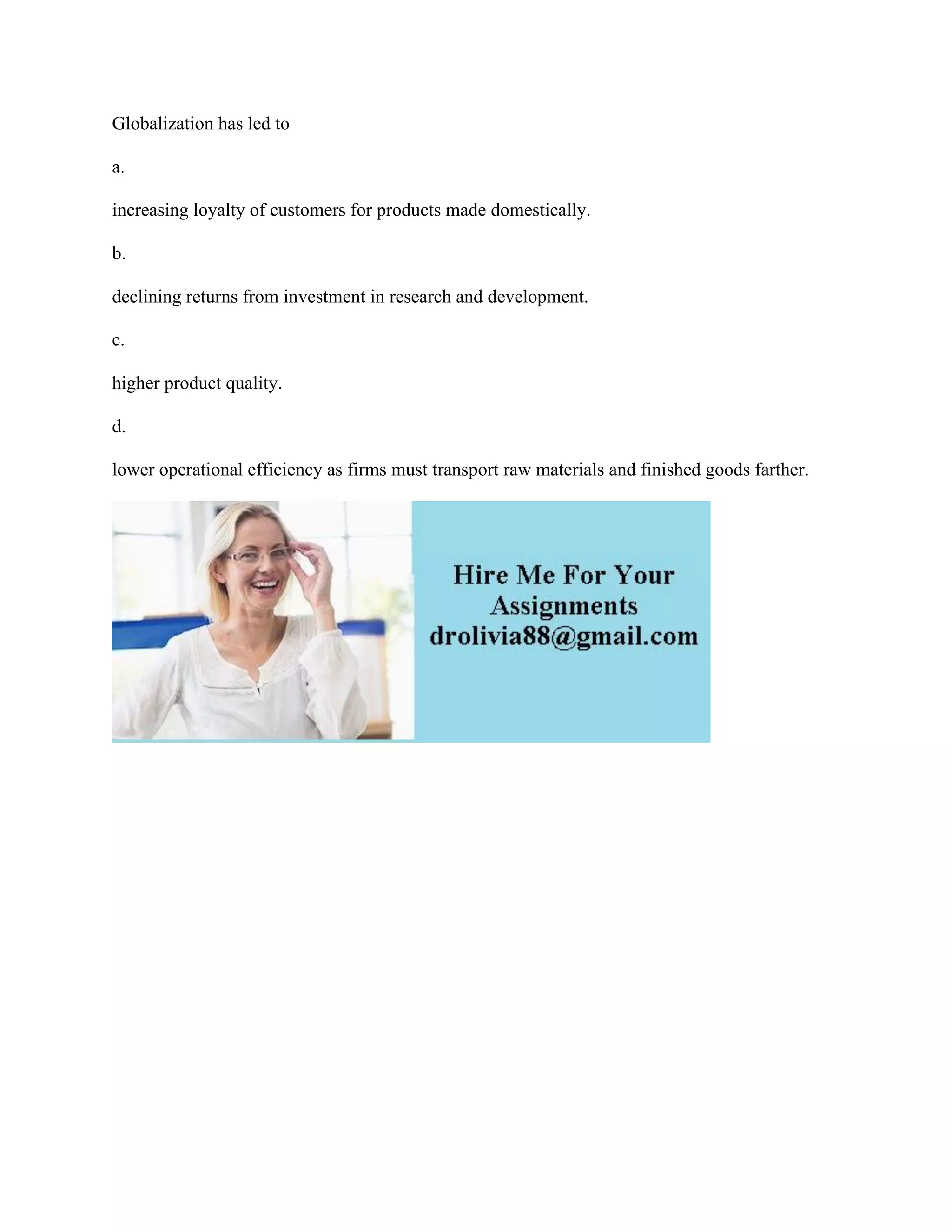 Globalization has led to
a.
increasing loyalty of customers for products made domestically.
b.
declining returns from investment in research and development.
c.
higher product quality.
d.
lower operational efficiency as firms must transport raw materials and finished goods farther.