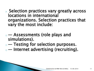  Selection practices vary greatly across 
locations in international 
organizations. Selection practices that 
vary the most include: 
o — Assessments (role plays and 
simulations). 
o — Testing for selection purposes. 
o — Internet advertising (recruiting). 
Globalization & HRM-Nitin & Ribhu 15-09-2014 11 
 
