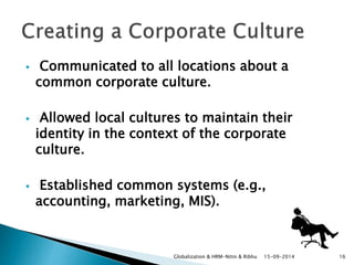  Communicated to all locations about a 
common corporate culture. 
 Allowed local cultures to maintain their 
identity in the context of the corporate 
culture. 
 Established common systems (e.g., 
accounting, marketing, MIS). 
Globalization & HRM-Nitin & Ribhu 15-09-2014 16 
 