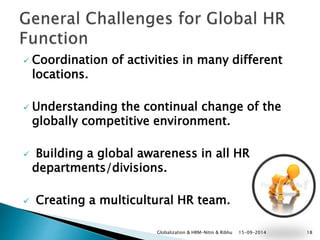  Coordination of activities in many different 
locations. 
 Understanding the continual change of the 
globally competitive environment. 
 Building a global awareness in all HR 
departments/divisions. 
 Creating a multicultural HR team. 
Globalization & HRM-Nitin & Ribhu 15-09-2014 18 
 