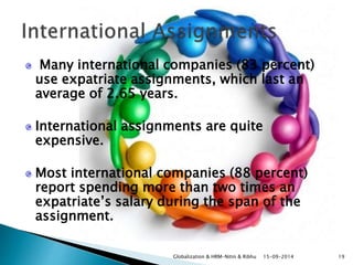 Many international companies (83 percent) 
use expatriate assignments, which last an 
average of 2.65 years. 
International assignments are quite 
expensive. 
Most international companies (88 percent) 
report spending more than two times an 
expatriate’s salary during the span of the 
assignment. 
Globalization & HRM-Nitin & Ribhu 15-09-2014 19 
 