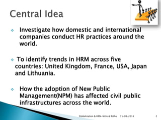  Investigate how domestic and international 
companies conduct HR practices around the 
world. 
 To identify trends in HRM across five 
countries: United Kingdom, France, USA, Japan 
and Lithuania. 
 How the adoption of New Public 
Management(NPM) has affected civil public 
infrastructures across the world. 
Globalization & HRM-Nitin & Ribhu 15-09-2014 2 
 