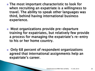 The most important characteristic to look for 
when recruiting an expatriate is a willingness to 
travel. The ability to speak other languages was 
third, behind having international business 
experience. 
Most organizations provide pre-departure 
training for expatriates, but relatively few provide 
a process for managing the expatriate’s re-entry 
to his or her home country. 
Only 68 percent of respondent organizations 
agreed that international assignments help an 
expatriate’s career. 
Globalization & HRM-Nitin & Ribhu 15-09-2014 20 
 