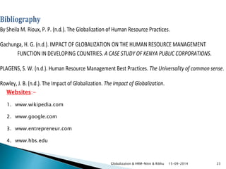 Bibliography 
By Sheila M. Rioux, P. P. (n.d.). The Globalization of Human Resource Practices. 
Gachunga, H. G. (n.d.). IMPACT OF GLOBALIZATION ON THE HUMAN RESOURCE MANAGEMENT 
FUNCTION IN DEVELOPING COUNTRIES. A CASE STUDY OF KENYA PUBLIC CORPORATIONS. 
PLAGENS, S. W. (n.d.). Human Resource Management Best Practices. The Universality of common sense. 
Rowley, J. B. (n.d.). The Impact of Globalization. The Impact of Globalization. 
Globalization & HRM-Nitin & Ribhu 15-09-2014 23 
Websites:- 
1. www.wikipedia.com 
2. www.google.com 
3. www.entrepreneur.com 
4. www.hbs.edu 
 