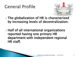  The globalization of HR is characterized 
by increasing levels of decentralization. 
 Half of all international organizations 
reported having one primary HR 
department with independent regional 
HR staff. 
 
Globalization & HRM-Nitin & Ribhu 15-09-2014 4 
 