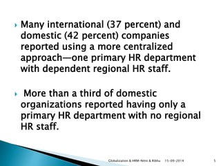  Many international (37 percent) and 
domestic (42 percent) companies 
reported using a more centralized 
approach—one primary HR department 
with dependent regional HR staff. 
 More than a third of domestic 
organizations reported having only a 
primary HR department with no regional 
HR staff. 
Globalization & HRM-Nitin & Ribhu 15-09-2014 5 
 